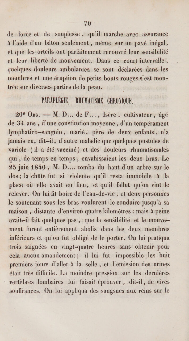 (le force et de souplesse , qu’il marche avec assurance à l’aide d’un bâton seulement, même sur un pavé inégal, et que les orteils ont parfaitement recouvré leur sensibilité et leur liberté de mouvement. Dans ce court intervalle, quelques douleurs ambulantes se sont déclarées dans les membres et une éruption de petits bouts rouges s’est mon¬ trée sur diverses parties de la peau, PAEAPIÉGIE, RHDMATISME CHROMOÜE. 20® Oiis. — M. D... de F..., Isère , cultivateur, âgé de 34 ans , d’une constitution moyenne, d’un tempérament lymphatico-sanguin , marié, père de deux enfants , n’a jamais eu, dit—il, d’autre maladie que quelques pustules de variole (il a été vacciné) et des douleurs rhumatismales qui, de temps en temps , envahissaient les deux bras. Le 25 juin 1840 , M. D.... tomba du haut d’un arbre sur le dos; la cbûte fut si violente qu’il resta immobile à la place où elle avait eu lieu, et qu’il fallut qu’on vint le relever. On lui fit boire de l’eau-de-vie , et deux personnes le soutenant sous les bras voulurent le conduire jusqu’à sa maison , distante d’environ quatre kilomètres : mais à peine avaitr-il fait quelques pas , que la sensibilité et le mouve¬ ment furent entièrement abolis dans les deux membres inférieurs et qu’on fut obligé de le porter. On lui pratiqua trois saignées en vingt-quatre heures sans obtenir pour cela aucun amandement ; il lui, fut impossible les huit premiers jours d’aller à la selle , et l’émission des urines était très difficile. La moindre pression sur les dernières vertèbres lombaires lui faisait éprouver , dit-il, de vives souffrances. On lui appliqua des sangsues aux reins sur le
