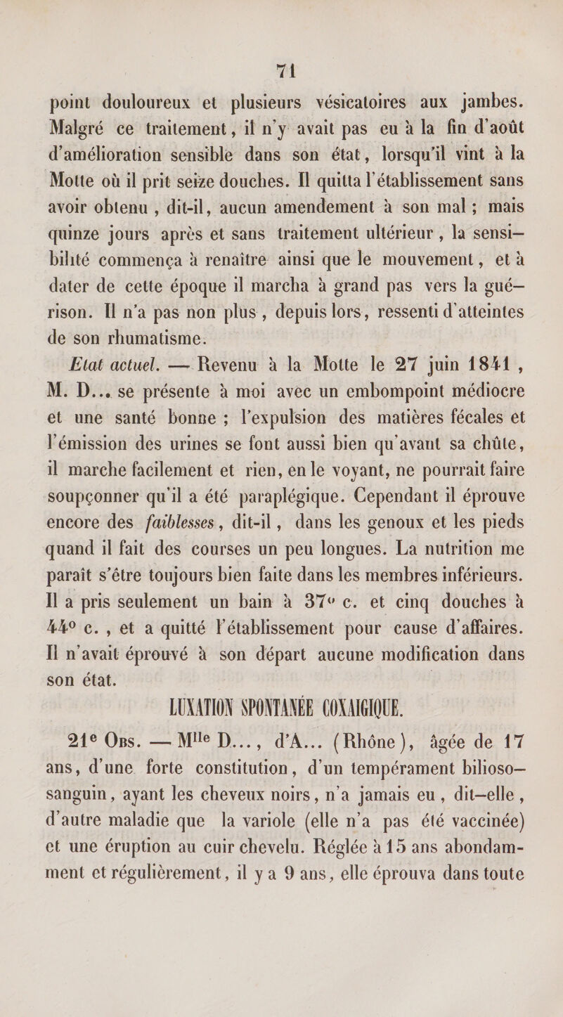 point douloureux et plusieurs vésicatoires aux jambes. Malgré ce traitement, il n’y avait pas eu a la fin d’août d’amélioration sensible dans son état, lorsqu’il vint à la Motte où il prit sefee douches. Il quitta l’établissement sans avoir obtenu , dit-il, aucun amendement à son mal ; mais quinze jours après et sans traitement ultérieur, la sensi¬ bilité commença à renaître ainsi que le mouvement, et à dater de cette époque il marcha à grand pas vers la gué¬ rison. Il n’a pas non plus , depuis lors , ressenti d’atteintes de son rhumatisme. Etat actuel. — Revenu à la Motte le 27 juin 1841 , M. D... se présente à moi avec un embompoint médiocre et une santé bonne ; l’expulsion des matières fécales et l’émission des urines se font aussi bien qu’avant sa chûle, il marche facilement et rien, en le voyant, ne pourrait faire soupçonner qu’il a été paraplégique. Cependant il éprouve encore des faiblesses, dit-il, dans les genoux et les pieds quand il fait des courses un peu longues. La nutrition me paraît s’être toujours bien faite dans les membres inférieurs. Il a pris seulement un bain 'a 37&lt;' c. et cinq douches à 44® c. , et a quitté l’établissement pour cause d’affaires. Il n’avait éprouvé à son départ aucune modification dans son état. LUXATION SPONTANÉE COXAIG10ÜE. 21® Obs.—M^i^D..., d’A... (Rhône), âgée de 17 ans, d’une forte constitution, d’un tempérament bilioso— sanguin, ayant les cheveux noirs, n’a jamais eu , dit-elle , d’autre maladie que la variole (elle n’a pas é(é vaccinée) et une éruption au cuir chevelu. Réglée a 15 ans abondam¬ ment et régulièrement, il y a 9 ans, elle éprouva dans toute