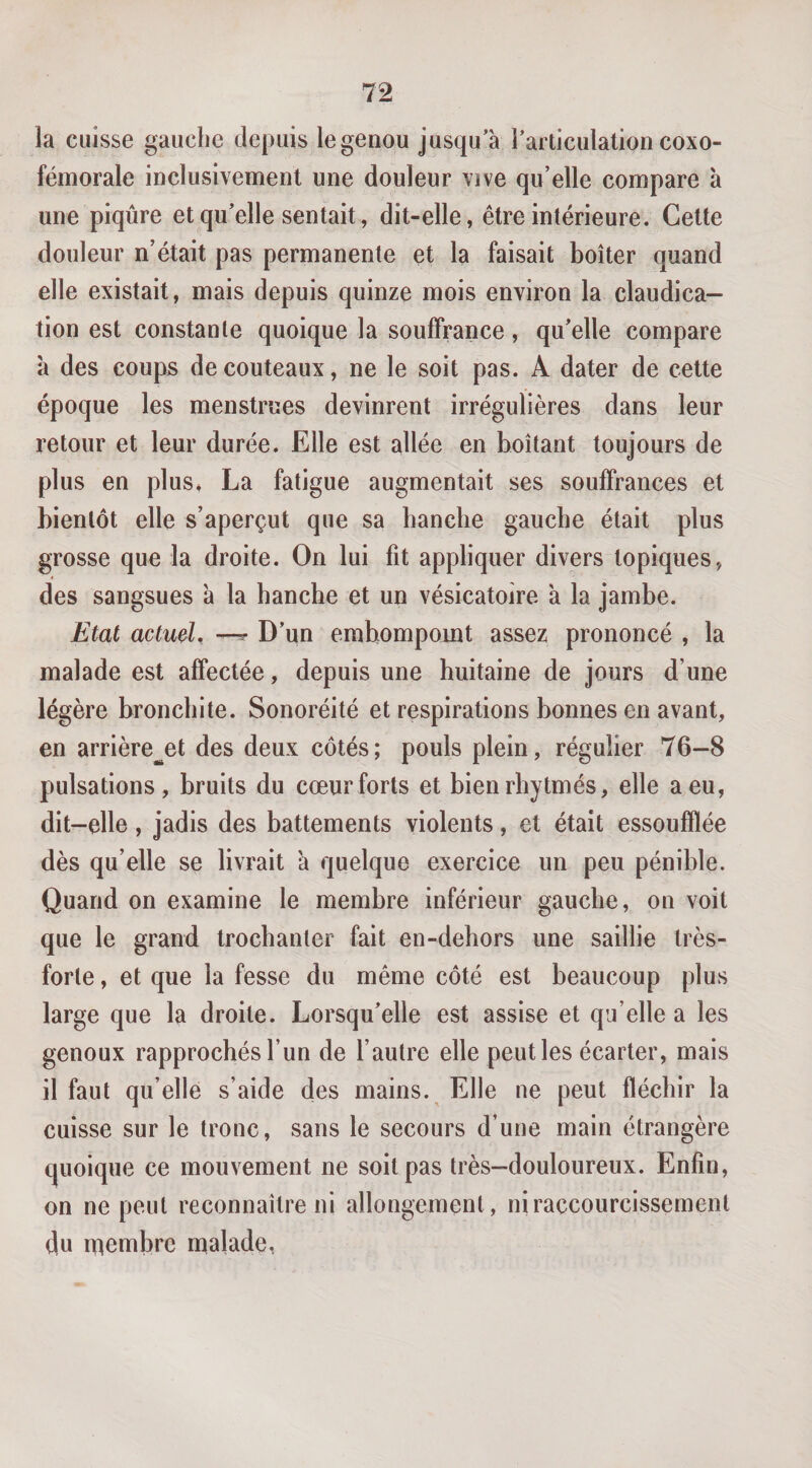 la cuisse gauche depuis legenou jusqu’à l’articulation coxo- fémorale inclusivement une douleur vive qu’elle compare à une piqûre et qu’elle sentait, dit-elle, être intérieure. Cette douleur n’était pas permanente et la faisait boiter quand elle existait, mais depuis quinze mois environ la claudica¬ tion est constante quoique la souffrance, qu’elle compare à des coups de couteaux, ne le soit pas. A dater de cette époque les menstrues devinrent irrégulières dans leur retour et leur durée. Elle est allée en boitant toujours de plus en plus, La fatigue augmentait ses souffrances et bientôt elle s’aperçut que sa hanche gauche était plus grosse que la droite. On lui fit appliquer divers topiques, des sangsues à la hanche et un vésicatoire à la jambe. Etat actmU —^ D’un embompomt assez prononcé , la malade est affectée, depuis une huitaine de jours d’une légère bronchite. Sonoréité et respirations bonnes en avant, en arrière^et des deux côtés; pouls plein, régulier 76-8 pulsations, bruits du cœur forts et bienrhytmés, elle a eu, dit-elle, jadis des battements violents, et était essoufflée dès qu’elle se livrait à quelque exercice un peu pénible. Quand on examine le membre inférieur gauche, on voit que le grand trochanter fait en-dehors une saillie très- forte , et que la fesse du même côté est beaucoup plus large que la droite. Lorsqu’elle est assise et qu’elle a les genoux rapprochés l’un de l’autre elle peut les écarter, mais il faut qu’elle s’aide des mains. Elle ne peut fléchir la cuisse sur le tronc, sans le secours d’une main étrangère quoique ce mouvement ne soit pas très—douloureux. Enfin, on ne peut reconnaître ni allongement, ni raccourcissement du membre malade,