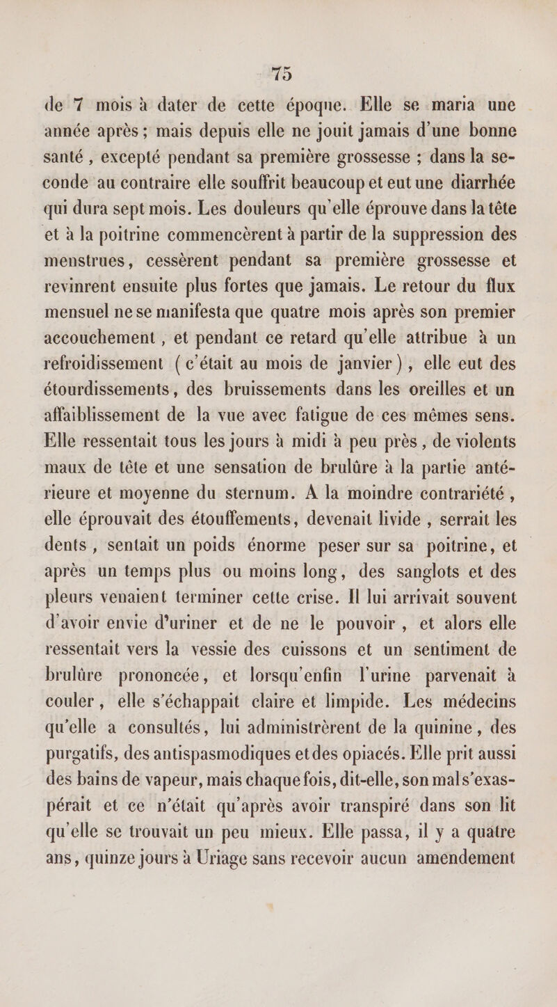 (le 7 mois à dater de cette époque. Elle se maria une année après ; mais depuis elle ne jouit jamais d’une bonne santé , excepté pendant sa première grossesse ; dans la se¬ conde au contraire elle souffrit beaucoup et eut une diarrhée qui dura sept mois. Les douleurs qu’elle éprouve dans la tête et à la poitrine commencèrent k partir de la suppression des menstrues, cessèrent pendant sa première grossesse et revinrent ensuite plus fortes que jamais. Le retour du flux mensuel ne se manifesta que quatre mois après son premier accouchement, et pendant ce retard qu’elle attribue à un refroidissement ( c’était au mois de janvier), elle eut des étourdissements, des bruissements dans les oreilles et un affaiblissement de la vue avec fatigue de ces mêmes sens. Elle ressentait tous les jours k midi k peu près , de violents maux de tête et une sensation de brulûre k la partie anté¬ rieure et moyenne du sternum. A la moindre contrariété , elle éprouvait des étouffements, devenait livide , serrait les dents , sentait un poids énorme peser sur sa poitrine, et après un temps plus ou moins long, des sanglots et des pleurs venaient terminer cette crise. Il lui arrivait souvent d’avoir envie d’uriner et de ne le pouvoir , et alors elle ressentait vers la vessie des cuissons et un sentiment de brulûre prononcée, et lorsqu’enfin l’urine parvenait k couler, elle s’échappait claire et limpide. Les médecins qu’elle a consultés, lui administrèrent de la quinine, des purgatifs, des antispasmodiques et des opiacés. Elle prit aussi des bains de vapeur, mais chaque fois, dit-elle, son mal s’exas¬ pérait et ce n’était qu’après avoir transpiré dans son lit qu’elle se trouvait un peu mieux. Elle passa, il y a quatre ans, quinze jours k Uriage sans recevoir aucun amendement