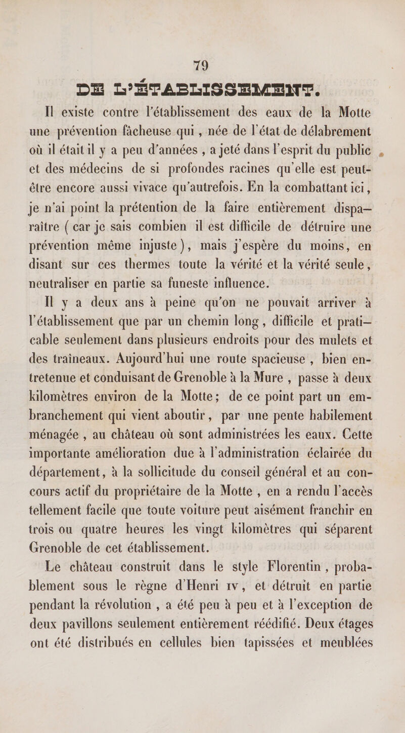 DE L’ÉTABDISSSIÆEXTT. Il existe contre rétablissement des eaux de la Motte une prévention fâcheuse qui , née de l’état de délabrement où il était il y a peu d’années , a jeté dans l’esprit du public et des médecins de si profondes racines qu’elle est peut- être encore aussi vivace qu’autrefois. En la combattant ici, je n’ai point la prétention de la faire entièrement dispa¬ raître ( car je sais combien il est difficile de détruire une prévention même injuste), mais j’espère du moins, en disant sur ces thermes toute la vérité et la vérité seule, neutraliser en partie sa funeste influence. Il y a deux ans à peine qu’on ne pouvait arriver â l’établissement que par un chemin long, difficile et prati¬ cable seulement dans plusieurs endroits pour des mulets et des traîneaux. Aujourd’hui une route spacieuse , bien en¬ tretenue et conduisant de Grenoble à la Mure , passe à deux kilomètres environ de la Motte ; de ce point part un em¬ branchement qui vient aboutir, par une pente habilement ménagée , au château où sont administrées les eaux. Cette importante amélioration due â l’administration éclairée du département, à la sollicitude du conseil général et au con¬ cours actif du propriétaire de la Motte , en a rendu l’accès tellement facile que toute voiture peut aisément franchir en trois ou quatre heures les vingt kilomètres qui séparent Grenoble de cet établissement. Le château construit dans le style Florentin, proba¬ blement sous le règne d’Henri iv, et détruit en partie pendant la révolution , a été peu à peu et à l’exception de deux pavillons seulement entièrement réédifié. Deux étages ont été distribués en cellules bien tapissées et meublées