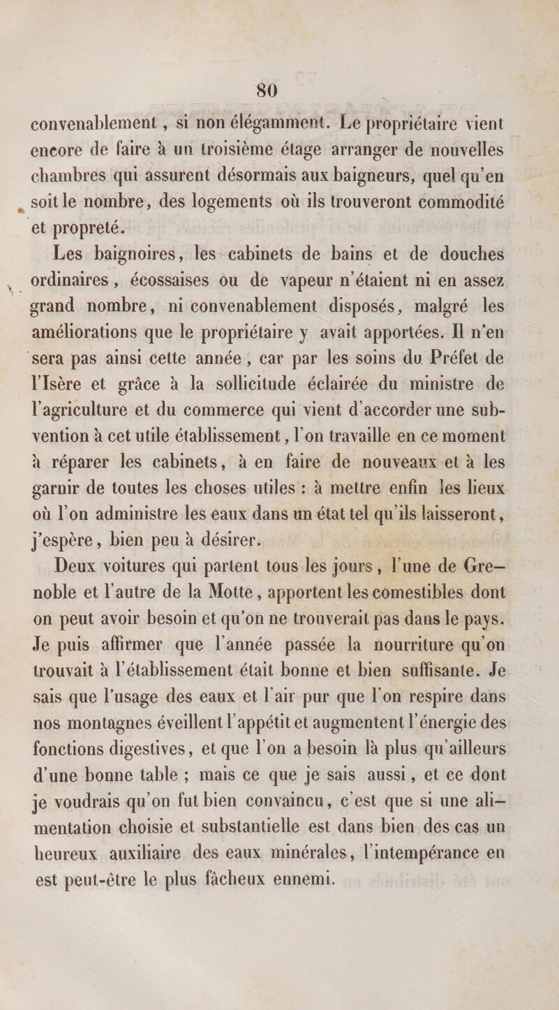 convenablement, si non élégamment. Le propriétaire vient encore de faire à un troisième étage arranger de nouvelles chambres qui assurent désormais aux baigneurs, quel qu’en ^ soit le nombre, des logements où ils trouveront commodité et propreté. Les baignoires, les cabinets de bains et de douches ordinaires, écossaises ou de vapeur n’étaient ni en assez grand nombre, ni convenablement disposés, malgré les améliorations que le propriétaire y avait apportées. Il n'en sera pas ainsi cette année, car par les soins du Préfet de l’Isère et grâce a la sollicitude éclairée du ministre de l’agriculture et du commerce qui vient d’accorder une sub¬ vention a cet utile établissement, l’on travaille en ce moment a réparer les cabinets, à en faire de nouveaux et a les garnir de toutes les choses utiles : a mettre enfin les lieux où l’on administre les eaux dans un état tel qu’ils laisseront, j'espère, bien peu à désirer. Deux voitures qui partent tous les jours , l’une de Gre¬ noble et l’autre de la Motte, apportent les comestibles dont on peut avoir besoin et qu'on ne trouverait pas dans le pays. Je puis affirmer que l’année passée la nourriture qu’on trouvait à l’établissement était bonne et bien suffisante. Je sais que l'usage des eaux et l’air pur que l’on respire dans nos montagnes éveillent l’appétit et augmentent l’énergie des fonctions digestives, et que l’on a besoin la plus qu’ailleurs d’une bonne table ; mais ce que je sais aussi, et ce dont je voudrais qu’on fut bien convaincu, c’est que si une ali¬ mentation choisie et substantielle est dans bien des cas un heureux auxiliaire des eaux minérales, l’intempérance en est peut-être le plus fâcheux ennemi.