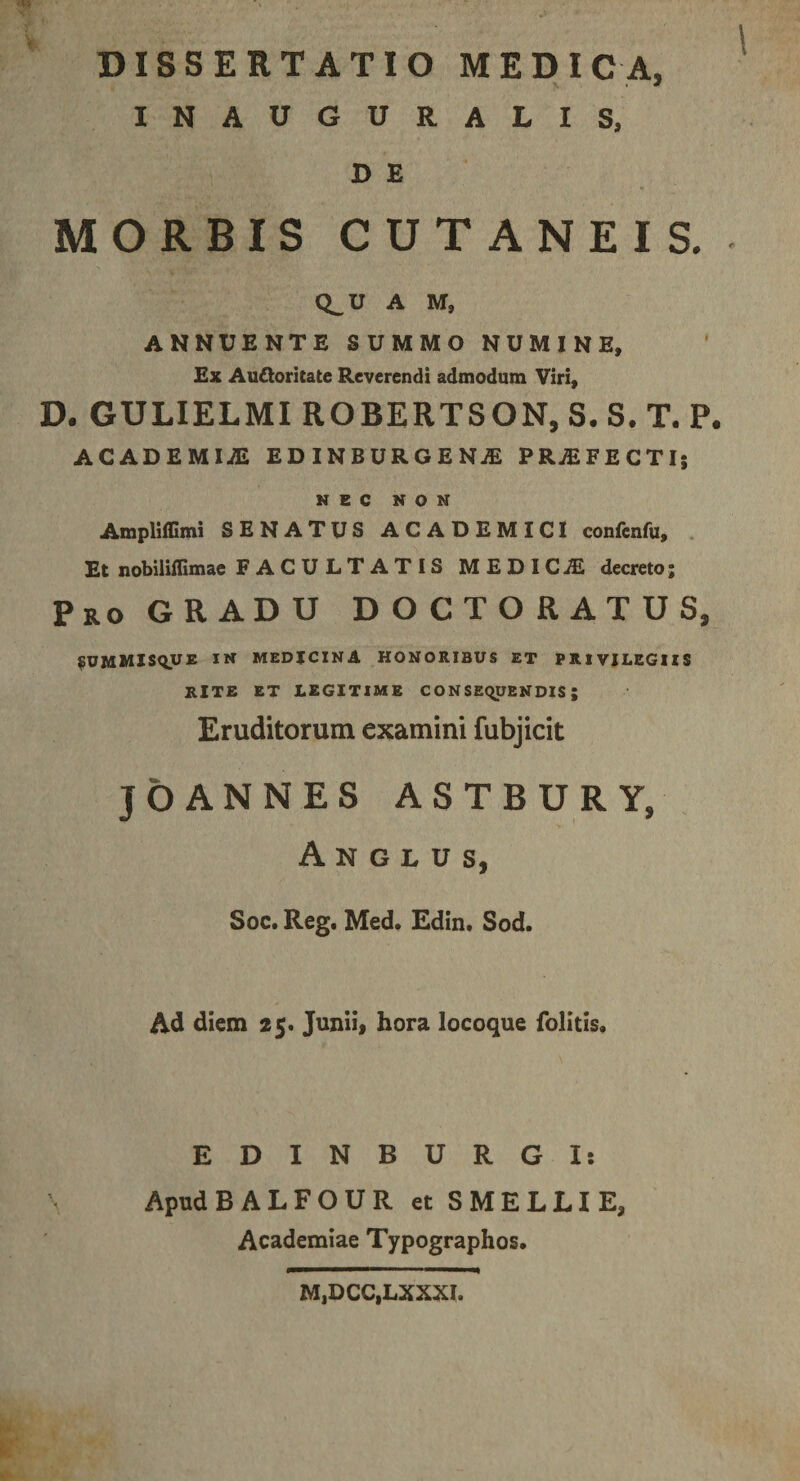 INAUGURALIS, D E MORBIS CUTANEIS. ^ Q^U A M, ANNUENTE SUMMO NUMINE, Ex Aufloritate Reverendi admodum Viri, D. GULIELMIROBERTSON.S.S.T. P. ACADEMIA EDINBURGENjE PRjEFECTI; NEC NON Ampliffimi SENATUS ACADEMICI confenfu, . Et nobiliffimae FACULTATIS MEDICiE decreto; Pro GRADU D O C T O R A T U S, ^ummis&lt;^u£ in medicina honoribus et privilegiis RITE ET LEGITIME CONSEQUENDIS; Eruditorum examini fubjicit jbANNES ASTBURY, A N G L u s, Soc. Reg. Med, Edin* Sod. Ad diem 25. Junii, hora locoque folitis. EDINBURGI: Apud BALFOUR et SMELLIE, Academiae Typographos, M,DCC,LXXXI.