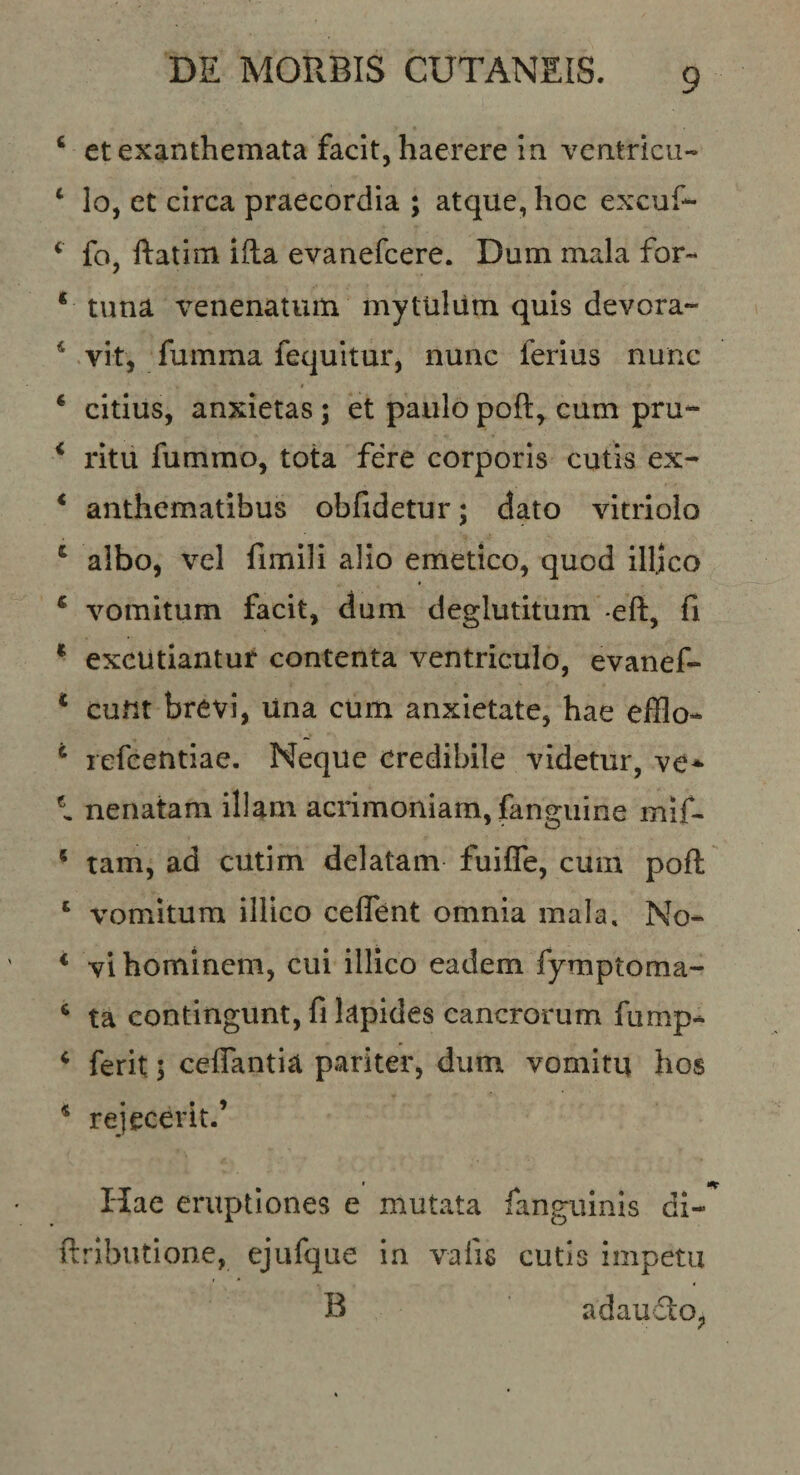 ‘ et exanthemata facit, haerere in ventricii- ‘ lo, et circa praecordia ; atque, hoc excuf- ‘ fo, ftatim illa evanefcere. Dum mala for-* * tuna venenatum mytulum quis devora- * vit, fumma fequitur, nunc ferius nunc ‘ citius, anxietas; et paulo poft, cum pru- ‘ ritu fummo, tota fere corporis cutis ex- * anthematibus obfidetur; dato vitriolo ‘ albo, vel fimili alio emetico, quod illjco ‘ vomitum facit, dum deglutitum -eft, fi * excutiantur contenta ventriculo, evanef- * eunt brevi, una cum anxietate, hae efflo- ^ lefcetitiae. Neque credibile videtur, ve* l nenatam illam acrimoniam, fanguine mif- ‘ tam, ad cutim delatam fuifle, cum poft ‘ vomitum illico ceffent omnia mala, No- * vi hominem, cui illico eadem fymptoma- ‘ ta contingunt, fi lapides cancrorum fump- ‘ ferit; ceffantia pariter, dum vomitu hos * rejecerit.’ Hae eruptiones e mutata fanguinis di- ftribiitione, ejufque in vafis cutis impetu B adaudOj,