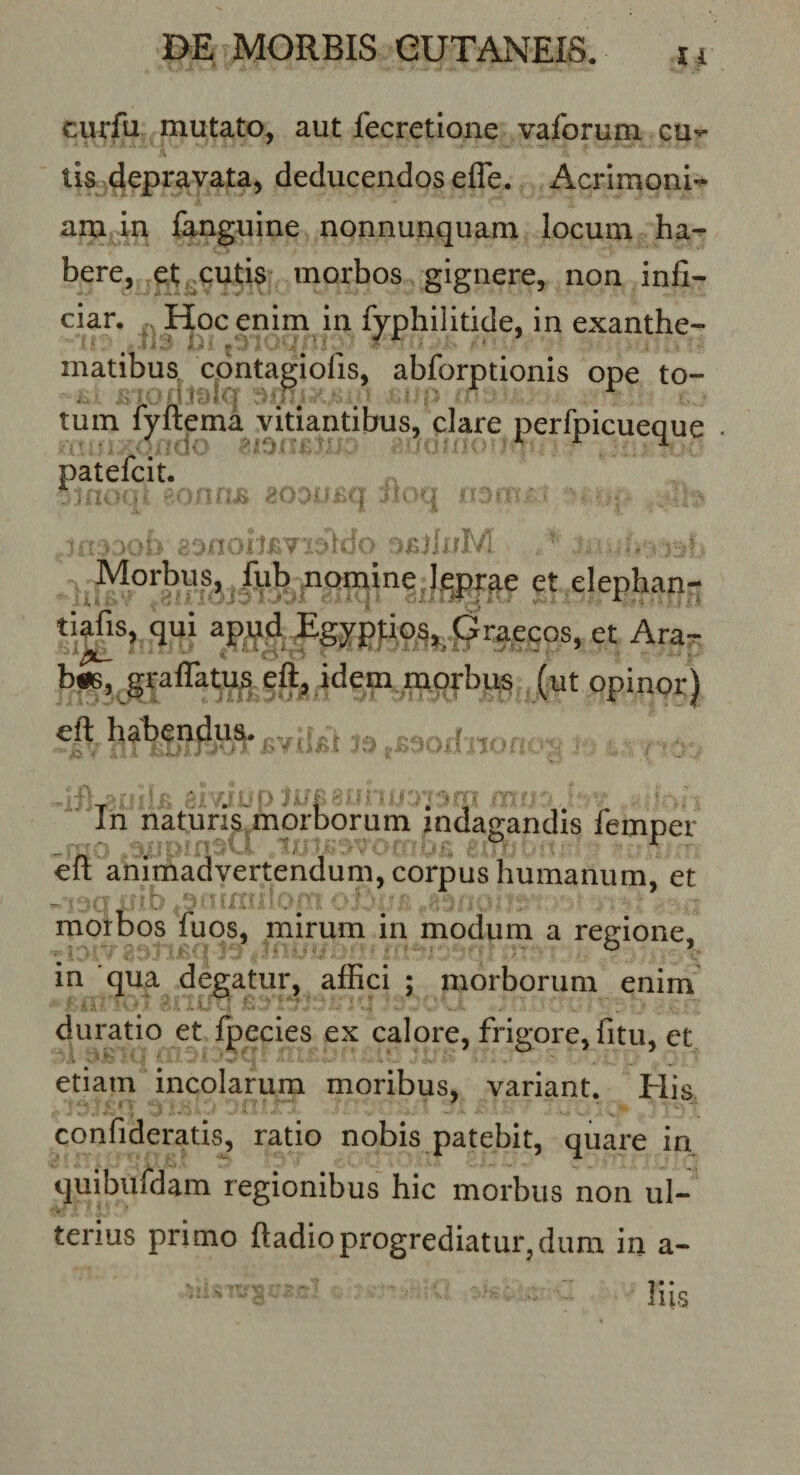 curfu mutato, aut fecretione vaforum cu^ lis depravata, deducendos efle. Acrimoni-^ am in fanguine nonnunquam locum ha¬ bere, et ^cutis morbos gignere, non infi¬ ciar. Hoc enim in fyphilidde, in exanthe- matibus. cpntagiofis, abforptionis ope to- tum fyftema vitiantibus, clare perfpicueque • patefcit. - ^ -;.v ^ Morbus, fub momine &gt; et elephan- tiafis, qui Egypfips,^ pi^ec^ et Ara^ biSj^grairatus eft^ idem luorbris (ut opinor) eft habendus. _ / , In naturis^morborum indagandis femper eft animadvertendum, corpus humanum, et morbos fuos, mirum in modum a regione, in qua degatur, affici ; morborum enim duratio et fpecies ex calore, frigore, fi tu, et etiam incolarum moribus, variant. His confideratis, ratio nobis patebit, quare in quibiildam regionibus hic morbus non ul¬ terius primo ftadioprogrediatur,dum in a- liis