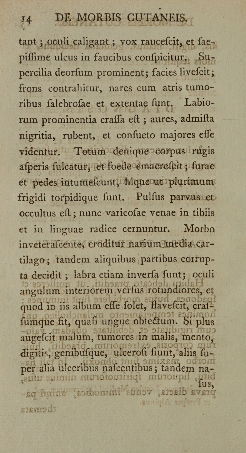 tantoculi caligant; vox raucefcit, et fae- piffime ulcus in faucibus confpicitur. Su¬ percilia deorfum prominent; facies livefeit; frons contrahitur, nares cum atris tumo¬ ribus falebrofae et extentae funt. Labio¬ rum prominentia craffa eft ; aures, admifta nigritia, rubent, et confueto majores effe videntur. Totum denique^^corpus rugis afperis fulcatur, et foede emaereftit; furae et pedes intumefeunt, Mque wtplqrimum frigidi torpidique funt. Pulfus parvus et occultus eft; nunc varicofae venae in tibiis et in linguae radice cernuntur. Morbo inveterafeente, eroditur nariumj.ni.edia car¬ tilago; tandem aliquibus partibus corrup¬ ta decidit ; labra etiam inverfa funt; oeuH angulum interiorem verfus rotundiores, et quod in iis album efle folet, fiavefcit, craf- funaque fit, quafi ungue obteSum.'Si plus augefeit malum, tumores in malis, mento, digitis, genibufque, ulcerofi fiunt, aliis fu- pef alia ulceribus hafeentibus; tandem na- . ' . : ,f1 fus, ; vi ■ V-.* ^