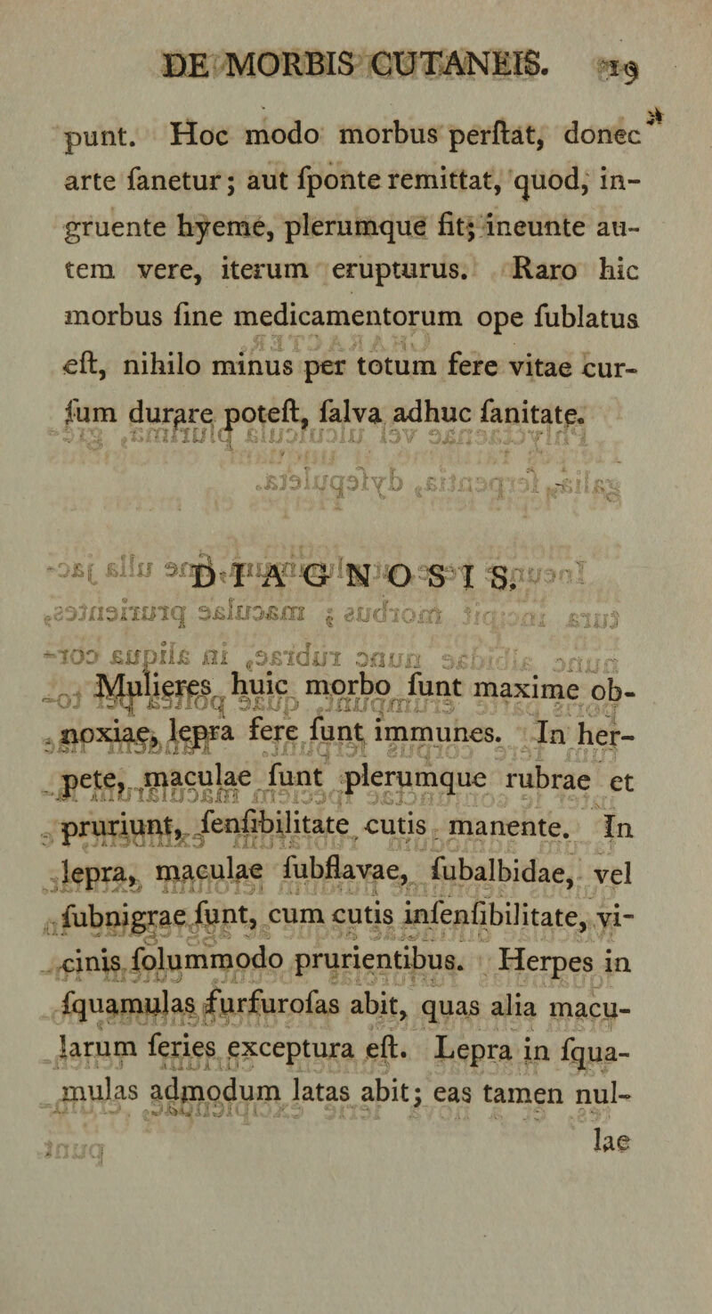 punt. Hoc modo morbus perflat, donec arte fanetur; aut fponteremittat, (juod, in¬ gruente hyeme, plerumque fit; ineunte au¬ tem vere, iterum erupturus. Raro hic morbus fine medicamentorum ope fublatua eft, nihilo minus per totum fere vitae cur- fum durare potefl, falva adhuc fanitate* if . ^.'rxm^huiq ^ dudiom. ^ ^lOD £Upii£ ni onirn .-.i ■ : , Mulieres huic morbo funt maxime ob- . Iipxia^, In her- Fte, maculae funt plerumque rubrae et . pruriunt^,^fenfibUitate cutis, manente. In lepra,^ maculae fubflavae^^ iubalb vel fubnigrae/untj^cum cutis infenfibilitate, vi- einisTolummodo prurientibus. Herpes in fquamulas |*urfurofas abit, quas alia macu¬ larum feries exceptura eft. Lepra in fqua- mulas admodum latas abit; eas tamen nul- - .V.: \; ‘J lae