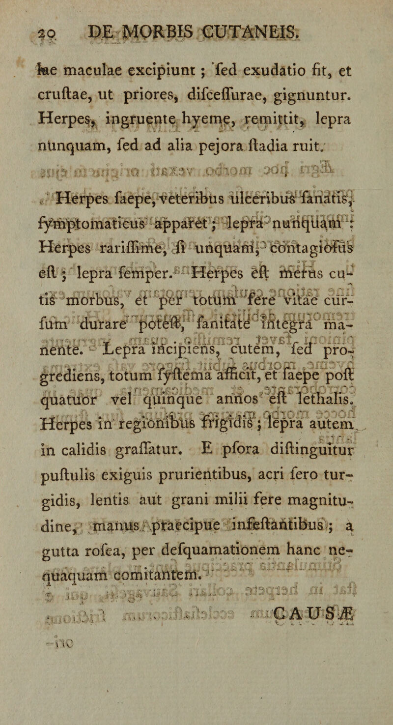 a o DE MORBIS €UT AN EIS. ke maculae excipiunt; Ted exudatio fit, et cruflae, ut priores, difcelTurae, gignuntur. Herpe% ingruente hyemp, remittit, lepra nUnquam, fed ad alia pejora ftadia ruit. . Herpes faepe, Veteribus ulceribua^ fari^trs^ fym’pt omaticus^ %ppa¥M'^l eprd^ n Her^s rarifEmej Jl unquaM|cbiitagibFiik •I ' ^ eR 5 lepra femper.^^Herpes efl tiSeftts cu^ tl^ morbus, ^ tbtuttf^¥ere^vi&amp;^ cifr- fum durare fanifdffit^ra m a- nente. Lepra incipiens, cutem, led pro-- . ■ ;&gt;0dipp , grediens, totum fyitema aiiicxt, et iaepe polt quatubr vel quinqiie - aritlos ‘ eft’ 1 etharis Herpes in regioniDu^ frigtdi^ ; lepraautem^^^ in calidis graflatur. E pfora diflinguTtur puRulis exiguis prurientibus, acri fero tur¬ gidis, lentis aut grani milii fere magnitu¬ dine, maiius f ptkecipue in&amp;flabtibus ; a gutta rofea, per defquamationem hanc ne-: quaquam comitantem. - --■■■'r- ^ ^ ; ' - ' : ' C'' ' i ' 1^;.,) i 1 . 1 . v.i . * ■• i i-.'- I . 1 Ia..( „ GAUS^