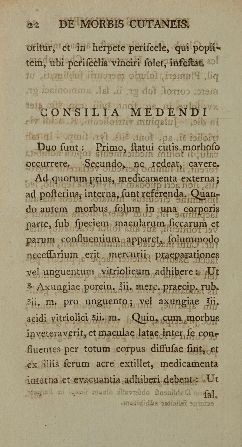 oritur, et in herpete perifcele, qui popli-' tem, ubi perifcelis vinciri folet, infeftat . - '■■\J ■ 'jtW. ' c CONSILIA MEDENDI Duo funt: Primo, ftatui ciitis morbofo ■ ^ j --- occurrere. Secundo,, ne redeat, cavere. Ad quorum prius, medicamenta externa: ad pofterius, interna, funt it^fercnda. Quan» do autem morbus folum in upa corporis ^ h ■ .jj , !rf gnniKr- parte, fub fpeciem macularum ficcarupa et parum confluegiii^.m ^app^ret^. iplummqdo neceffarium erjt, mercurii vel unguentum yi^iolicum adhibere r 4:IJ.t Axungiae porcin. Jii. mere, pr^ecip. rub^ 3ii. m. pro unguento; vel asmngiae Sii. acidi vitriolici 5ii. m. Quin, ^ciinx^morbus inveteraverit, et maculae latae int^et^fe conr fluentes per totum corpus diffufae lirit,,^et ex illis ferum acre extillet, medicamenta interna €t evacuantia adhiberi debeut : Ut . _ .C . ...........