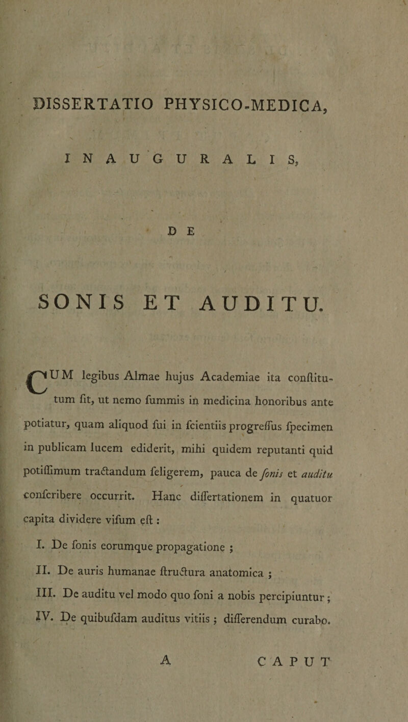 INAUGURALIS, D E SONIS ET AUDITU. U M legibus Almae hujus Academiae ita conftitu- tum fit, ut nemo fummis in medicina honoribus ante potiatur, quam aliquod fui in fcientiis progrelTus fpecimen in publicam lucem ediderit, mihi quidem reputanti quid potiffimum tranandum feligerem, pauca de finis et auditu confcribere occurrit. Hanc dilTertationem in quatuor capita dividere vifum oft : I. De fonis eorumque propagatione ; II. De auris humanae ftruitura anatomica ; ' III* De auditu vel modo quo Ibni a nobis percipiuntur; IV. De quibufdam auditus vitiis j differendum curabp. A CAPUT
