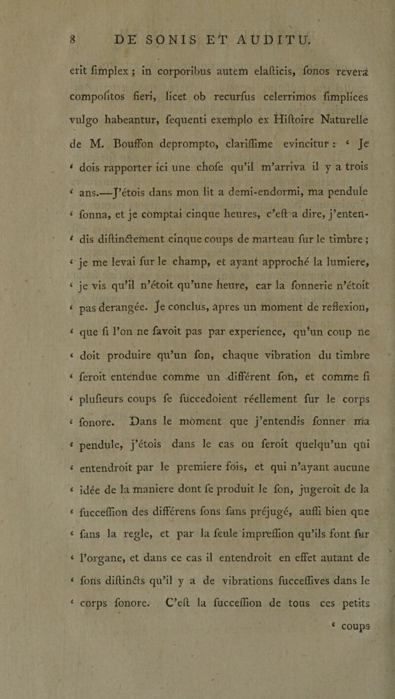 N 8 DE SONIS ET AUDITU. erit fimplex; in corporibus autem elafliicis, fonos revera compofitos fieri, licet ob recurfus celerrimos fimplices vulgo habeantur, fequenti exemplo ex Hilloire Naturelle de M. BouiFon deprompto, clarifiime evincitur r ‘ Je * dois rapporter ici une chofe qu’il m^arrlva il y a trois < ans.—J’etois dans mon Iit a deml-endormi, ma pendule ‘ fonna, et je comptai cinque heures, c^eft a dire, j’enten- ^ dis diftlndlement cinque coups de marteau fur le timbre; ‘ je me levai furle champ, et ayant approche la lumlere, ‘ je vis qu’il n’etoit qu^une heure, car la fonnerie n’etoIt « pas derangee. Je conclus, apres un moment de reflexion, <■ que fi Pon ne favoit pas par experience, quVin coup ne < doit produire qiPun fon, chaque vibration du timbre ‘ feroit entendue comme un ^different fon, et comme fi ‘ plufieurs coups fe fuccedoient reellement fur le corps ‘ fonore. Dans le moment que j^entendis fonner ma . < pendule, j^etois dans le cas ou feroit quelqu^un qui < entendroit par le premlere fois, et qui n^ayant aucune ‘ Idee de la maniere dont fe prodult le fon, j'Ugeroit de la * fuccelTion des differens fons fans prejuge, auffi blen que ‘ fans la regie, et par la feule imprfeflion qu’ils font fur ‘ Porgane, et dans ce cas il entendroit en effet autant de * forts diftinds qufil y a de vibrations fucceffives dans le ‘ corps fonore. C^eft la fucceflion de tous ces petits ' ‘ coups