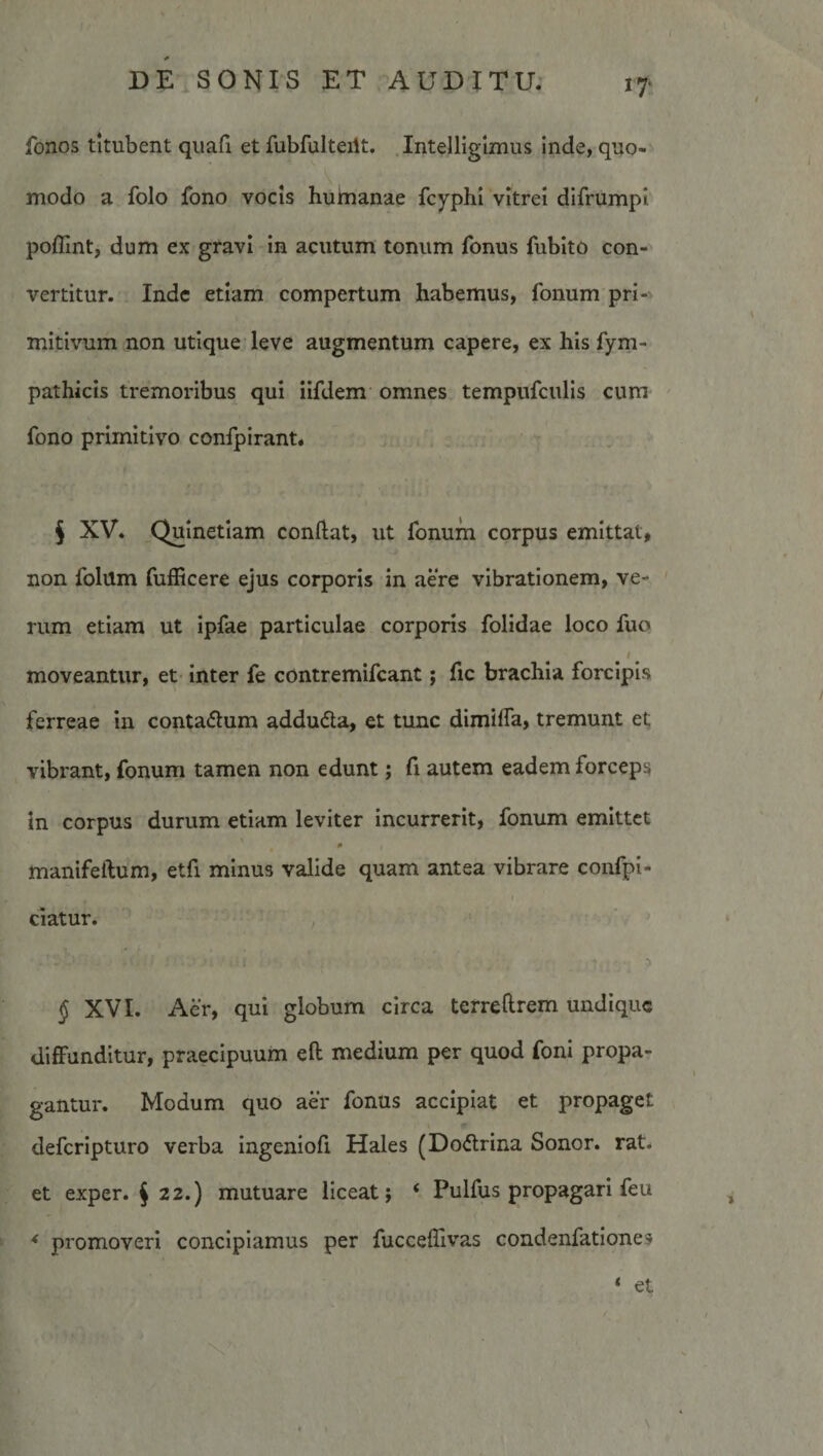 if fonos titubent quali et fubfulteilt. .Intelligimus inde, quo¬ modo a folo fono vocis huhianae fcyphi vitrei difrumpi poflint, dum ex gravi in acutum tonum fonus fubito con¬ vertitur. Inde etiam compertum habemus, fonum pri¬ mitivum non utique leve augmentum capere, ex his fym- pathicis tremoribus qui iifdem omnes tempufculis cum ' fono primitivo confpirant. § XV. Quinetiam conftat, ut fonum corpus emittat, non folum fufRcere ejus corporis in aere vibrationem, ve¬ rum etiam ut ipfae particulae corporis folidae loco fuo I moveantur, et inter fe contremifcant; fic brachia forcipis ferreae in contaftum addudla, et tunc dimilTa, tremunt et vibrant, fonum tamen non edunt; fi autem eadem forceps in corpus durum etiam leviter incurrerit, fonum emittet 0 manifeilum, etfi minus valide quam antea vibrare confpl- t ciatur. , § XVI. Aer, qui globum circa terrellrem undique diffunditur, praecipuum eft medium per quod foni propa¬ gantur. Modum quo aer fonus accipiat et propaget deferipturo verba ingenlofi Hales (Dodlrina Sonor, rat. et exper. § 22.) mutuare liceat j ‘ Pulfus propagari feu * promoveri concipiamus per fuccelTivas condenfationes * et \