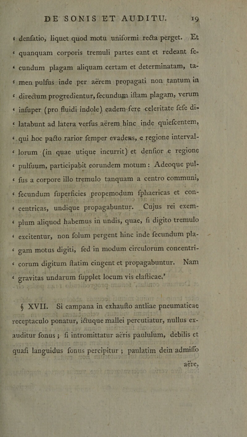 f denfatio, liquet quod motu uniformi reda perget. Et quanquam corporis tremuli partes eant et redeant fe¬ cundum plagam aliquam certam et determinatam, ta¬ men pulfus inde per aerem propagati non tantum in direclum progredientur, fecundum iftam plagam, verum infuper (pro fluidi indole) eadem fere celeritate fefe di¬ latabunt ad latera vorfus aerem hinc inde quiefcentem, . qui hoc pa6lo rarior femper evadens, e regione interval¬ lorum (in quae utique incurrit)' et denfior e regione pulfuum, participabit eorundem motum : Adeoque pul¬ fus a corpore illo tremulo tanquam a centro communi, fecundum fuperficles propemodum fpliaericas et con¬ centricas, undique propagabuntur. , Cujus rei exem- pium aliquod habemus in undis, quae, fi digito tremulo excitentur, non folum pergent hinc inde fecundum pla¬ gam motus digiti, fed in modum circulorum concentri¬ corum digitum ftatim cingent et propagabuntur. Nam gravitas undarum fupplet locum vis elafticae.’ j 'j i § XVII. Si campana in exhaufto antliae pneumaticae receptaculo ponatur, iduque mallei percutiatur, nullus ex- ‘ • ■ f ■ ■ ■ .. A. ■■ auditur fonus ; fi intromittatur acris paululum, debilis et quafl languidus fonus percipitur ; paulatim dein admilTo : '01'. . - :.-i. aere,