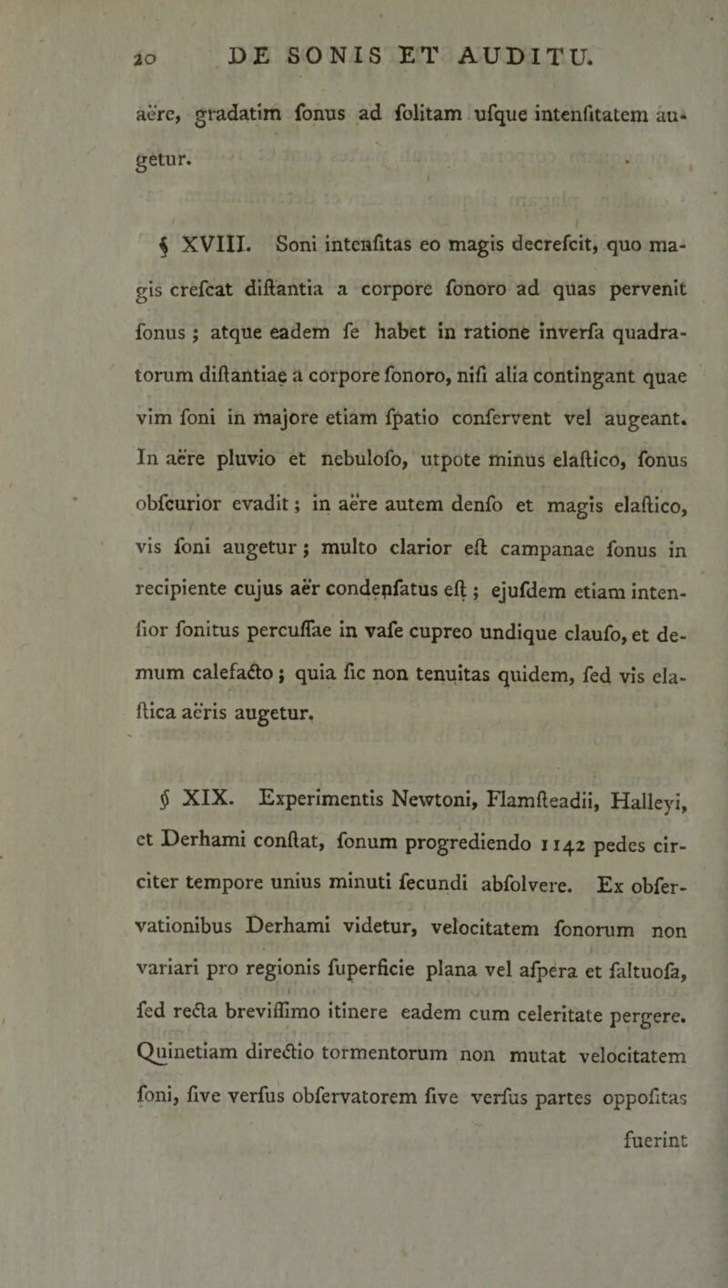 aere, gradatim fonus ad folitam ufque intenfitatem au¬ getur. ‘ • ’ f 5 XVIII. Soni intenfitas eo magis decrefcit, quo ma¬ gis crefcat diftantia a corpore fonoro ad quas pervenit fonus; atque eadem fe habet in ratione inverfa quadra¬ torum diftantiae a corpore fonoro, nifi alia contingant quae vim foni in majore etiam fpatio confervent vel augeant. In aere pluvio et nebulofo, utpote minus elaftico, fonus obfcurior evadit; in aere autem denfo et magis elaftico, vis foni augetur; multo clarior eft campanae fonus in recipiente cujus aer condepfatus eft ; ejufdem etiam inten- fior fonitus percuffae In vafe cupreo undique claufo, et de¬ mum calefado; quia fic non tenuitas quidem, fed vis ela- ftlca aeris augetur. ^ XIX. Experimentis Newtoni, Flamfteadii, Halleyi, et Derhami conftat, fonum progrediendo 1142 pedes cir¬ citer tempore unius minuti fecundi abfolvere. Ex obfer- vationlbus Derhami videtur, velocitatem fononim non variari pro regionis fuperficie plana vel afpera et faltuofa, / fed re&lt;fta brevifllmo itinere eadem cum celeritate pergere. Quinetiam dlredio tormentorum non mutat velocitatem foni, five verfus obfervatorem five verfus partes oppofitas fuerint