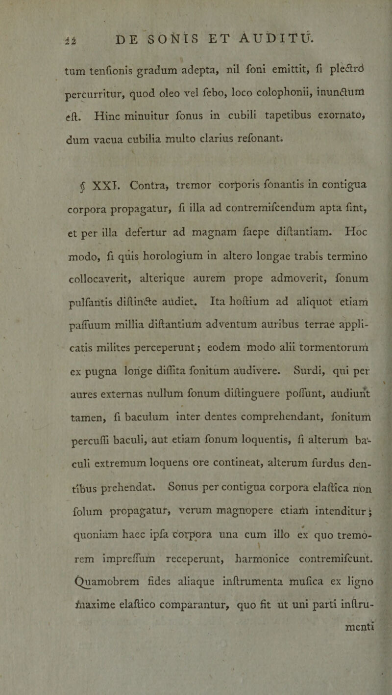 tum tenCionis gradum adepta, nil foni emittit, fi pledrd percurritur, quod oleo vel febo, loco Colophonii, inundum eft. Hinc minuitur fonus in cubili tapetibus exornato, dum vacua cubilia multo clarius refonant. § XXI. Contra, tremor corporis fonantis in contigua corpora propagatur, fi illa ad contremifcendum apta fint, et per illa defertur ad magnam faepe diflantiam. Hoc modo, fi quis horologium in altero longae trabis termino collocaverit, alterique aurem prope admoverit, fonum pulfantis diftlnfte audiet. Ita hoftium ad aliquot etiam pafluum millia dlftantium adventum auribus terrae appli¬ catis milites perceperunt; eodem modo alii tormcntoriini ex pugna longe dlffita fonitum audivere. Surdi, qui per aures externas nullum fonum dillinguere poliunt, audiunt tamen, fi baculum inter dentes comprehendant, fonitum perculTi baculi, aut etiam fonum loquentis, fi alterum ba¬ culi extremum loquens ore contineat, alterum furdus den¬ tibus prehendat. Sonus per contigua corpora elaftica non folum propagatur, verum magnopere etiam intenditur; quoniam haec ipfa cotpora una cum illo ex quo tremo- rem ImprelTum receperunt, harmonice contremlfcuht. Quamobrem fides aliaque inftrumenta mufica ex ligno fiiaxime elaftico comparantur, quo fit ut uni parti inflru- menti