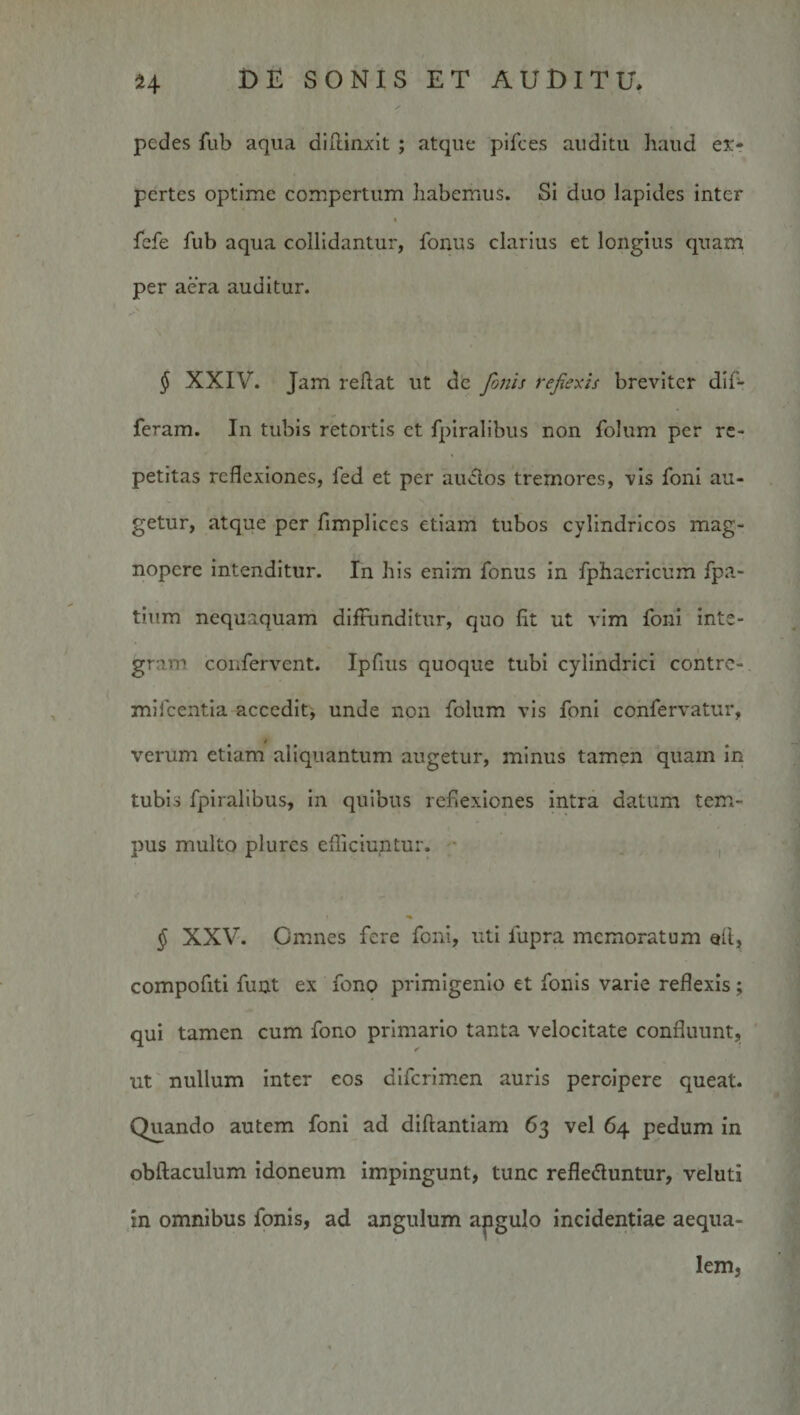 pedes fub aqua dlllinxit ; atque pifces auditu haud ex-r pertes optime compertum habemus. Si duo lapides inter % fcfe fub aqua collidantur, fonus clarius et longius quam per aera auditur. § XXIV. Jam reflat ut dc Joms rejiexis breviter dif¬ feram. In tubis retortis ct fpiralibus non folum per re¬ petitas reflexiones, fed et per auclos tremores, vis fonl au¬ getur, atque per fimpliccs etiam tubos cylindricos mag¬ nopere intenditur. In his enim fonus in fphacricum fpa- tium nequaquam diffunditur, quo fit ut vim fonl inte¬ gram confervent. Ipfius quoque tubi cylindrici contre- mifcentla accedit, unde non folum vis foni cohfervatur, verum etiam aliquantum augetur, minus tamen quam in tubis fpiralibus, in quibus reflexiones intra datum tem¬ pus multo plures efficiuntur. i § XXV. Omnes fere foni, uti fupra memoratum qA, compofitl funt ex fono primigenio et fonis varie reflexis; qui tamen cum fono primario tanta velocitate confluunt, ' ut' nullum inter eos difcrlmen auris percipere queat. Quando autem foni ad diftantiam 63 vel 64 pedum in obftaculum idoneum impingunt, tunc refleduntur, veluti in omnibus fonis, ad angulum apgulo incidentiae aequa¬ lem,