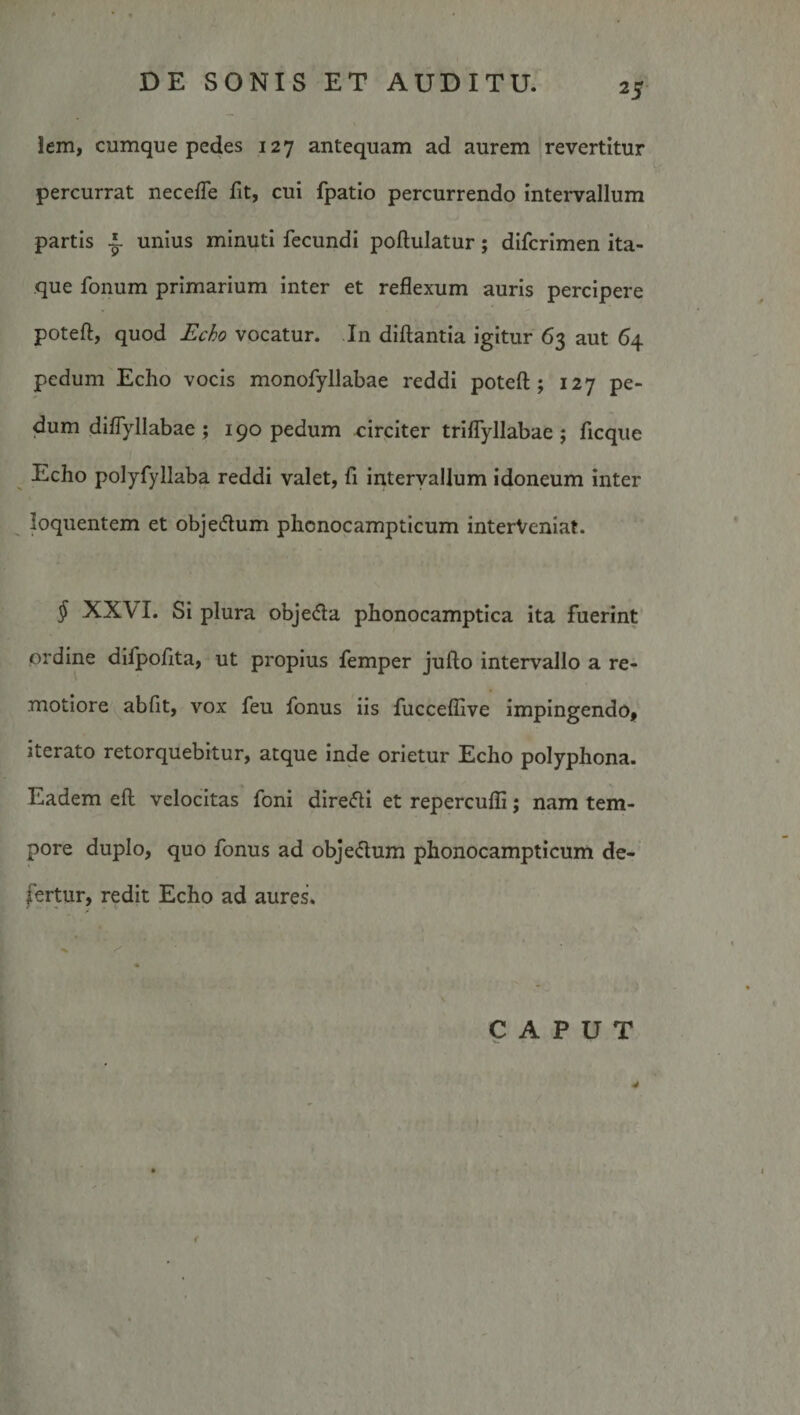 lem, cumque pedes 127 antequam ad aurem revertitur percurrat necefTe fit, cui fpatio percurrendo intervallum partis ^ unius minuti fecundi poftulatur; difcrimen ita¬ que fonum primarium inter et reflexum auris percipere poteft, quod Echo vocatur. In dillantia igitur 63 aut 64 pedum Echo vocis monofyllabae reddi poteft; 127 pe¬ dum diflyllabae; 190 pedum ^irpiter triflyllabae; ficque Echo polyfyllaba reddi valet, fi interyallum idoneum inter loquentem et objedum phonocampticum interVeniat. ^ XXVI. Si plura objeda phonocamptica ita fuerint ordine difpofita, ut propius femper jufto intervallo a re¬ motiore abfit, vox feu fonus iis fucceflive impingendo, iterato retorquebitur, atque inde orietur Echo polyphona. Eadem eft velocitas foni dire&lt;fti et repercufli; nam tem¬ pore duplo, quo fonus ad objedum phonocampticum de¬ fertur, redit Echo ad aures.