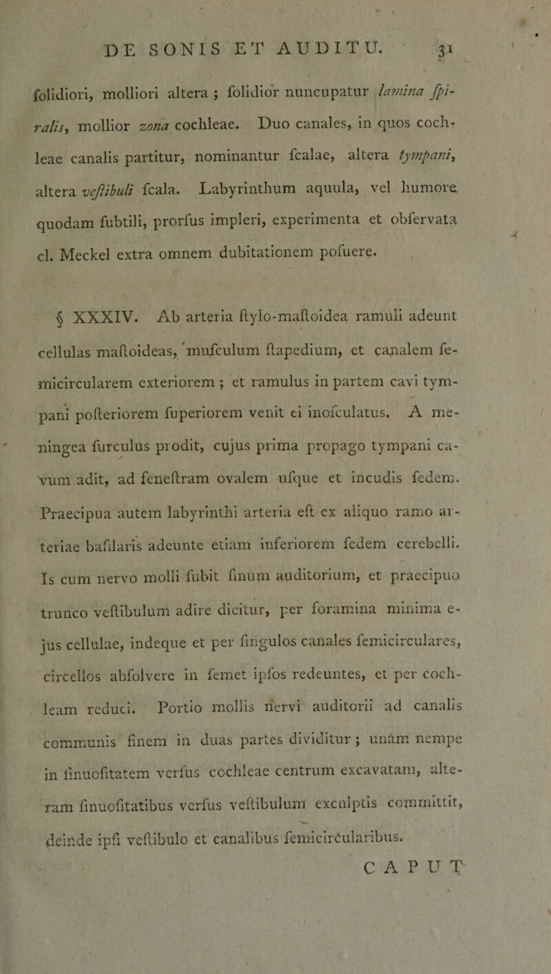 . . (4 : ' ' ■ DE SONIS ET AUDITU. 31 folidlori, molliori altera ; folidior nuncupatur /amina fpi- raiiSy mollior zona cochleae. Duo canales, in quos coch¬ leae canalis partitur, nominantur fcalae, altera tympani, altera vejlibuli fcala. Labyrinthum aquula, vel humorei quodam fubtili, prorfus impleri, experimenta et obfervatH cl. Meckel extra omnem dubitationem pofuere. § XXXIV. Ab arteria flylo-maftoldea ramuli adeunt cellulas maRoideas, 'mufculum ftapedlum, et canalem fe- mlclrcularem exteriorem ; et ramulus in partem cavi tym- jDani pofteriorem fuperlorem venit ei inofculatus. A me¬ ningea furculus prodit, cujus prima propago tympani ca¬ vum adit, ad fcneftram ovalem ufque et incudis fedem. Praecipua autem labyrinthi arteria efl: ex aliquo ramo ar¬ teriae bafilarls adeunte etiam inferiorem fedem cerebelli. Is cum nervo molli fubit finum auditorium, et praecipuo trunco veftibulum adire dicitur, per foramina minima e- jus cellulae, Indeque et per fmgulos canales femicirculares, circellos abfolvere in femet ipfos redeuntes, et per coch¬ leam reduci. Portio mollis liervi auditorii ad canalis communis finem in duas partes dividitur i unam nempe in fmucfitatem verfus cochleae centrum excavatam, alte¬ ram finuofitatibus verfus veftibulum exculptis committit, deinde ipfi vePdbulo et canalibus femIcirCularibus. 'caput