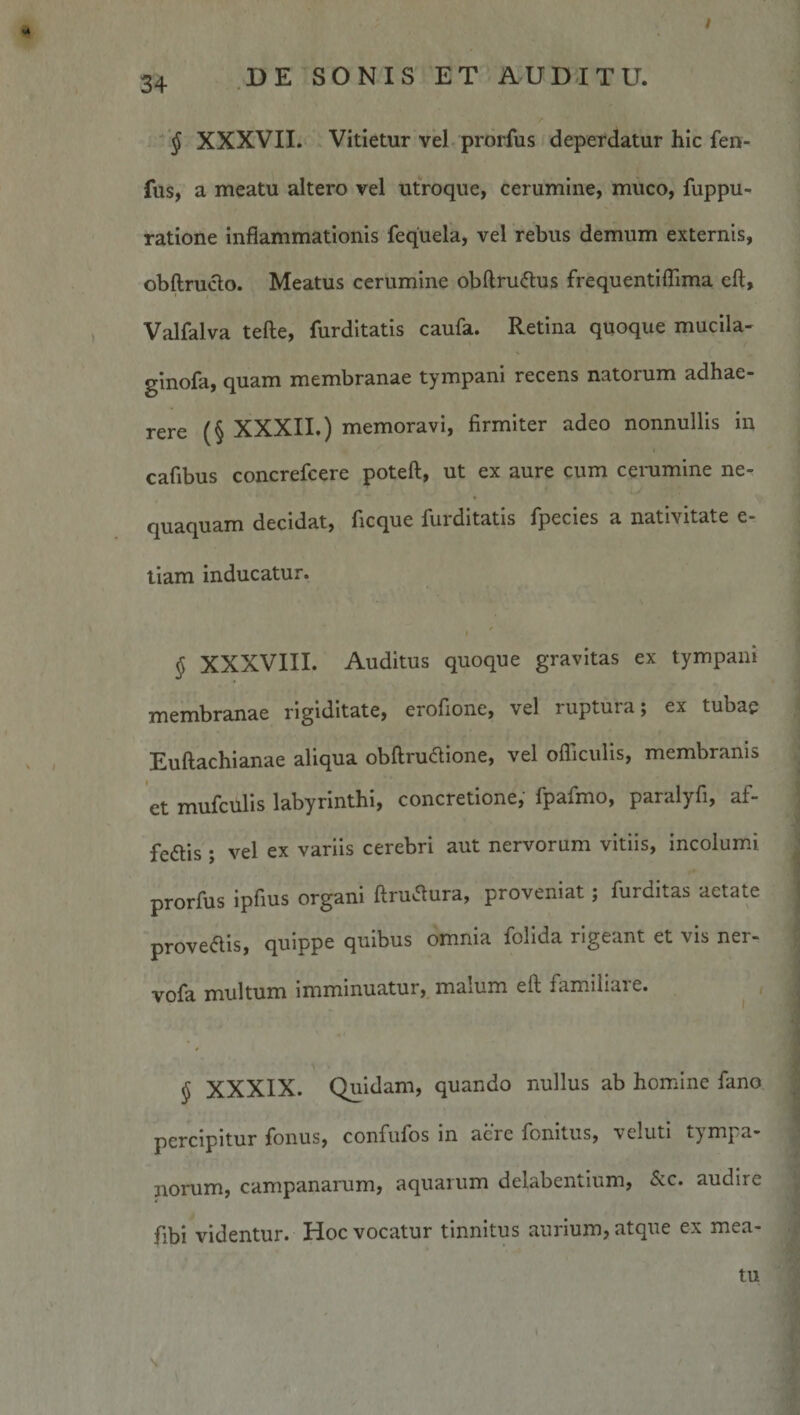 § XXXVII. Vitietur vel prorfus deperdatur hic fen- fus, a meatu altero vel utroque, cerumine, muco, fuppu- ratione inflammationis fequela, vel rebus demum externis, obftru^o. Meatus cerumine obftruiflus frequentilTima eft, Valfalva tefte, furdltatis caufa. Retina quoque muclla- ginofa, quam membranae tympani recens natorum adhae¬ rere (§ XXXII,) memoravi, firmiter adeo nonnullis in cafibus concrefcere poteft, ut ex aure cum cenimine ne¬ quaquam decidat, ficque furdltatis fpecies a nativitate e- tiam inducatur. § XXXVIII. Auditus quoque gravitas ex tympani membranae rigiditate, erofione, vel ruptura; ex tubae Euftachianae aliqua obftru&lt;flione, vel ofliculis, membranis et mufculis labyrinthi, concretione, fpafmo, paralyfi, af- fedlis ; vel ex variis cerebri aut nervorum vitiis, incolumi prorfus ipfius organi ftruvflura, proveniat; furditas aetate proveais, quippe quibus omnia folida rigeant et vis ner- vofa multum imminuatur, malum eft familiare. § XXXIX. Quidam, quando nullus ab homine fano percipitur fonus, confufos in acre fonitus, \eluti tympa¬ norum, Campanarum, aquarum delabentium, &amp;c. audire fibi videntur. Hoc vocatur tinnitus aurium, atque ex mea¬ tu
