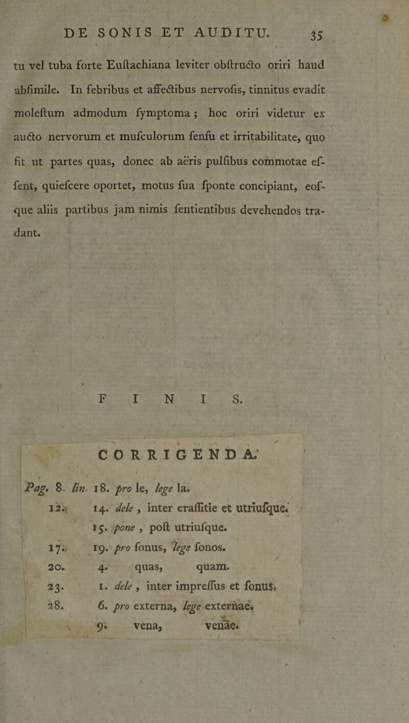 tu vel tuba forte Euftachiana leviter obftrudo oriri haud abfimile. In febribus et affectibus nervolis, tinnitus evadit i moleftum admodum fymptoma; hoc oriri videtur ex auCto nervorum et mufculorum fenfu et irritabilitate, quo fit ut partes quas, donec ab aeris pulfibus commotae ef- fent, quiefcere oportet, motus fua fponte concipiant, eof- que aliis partibus jam nimis fentientibus devehendos tra¬ dant. FINIS. / CORRIGENDA.’ •. 8. //■«. 18. pro le, /ege la. 12.Jt 14. de/e , inter craffitie et utriulquc* 15. pone , poft utriufque. 17.. 19. /&gt;r(5 fonus, '/ege fonos. 20. 4. quasy quam. 23- I. de/e , inter impreffus et fonuSi 28. 6. pro externa, /ege externae'* ' \ 9i vena, venae.