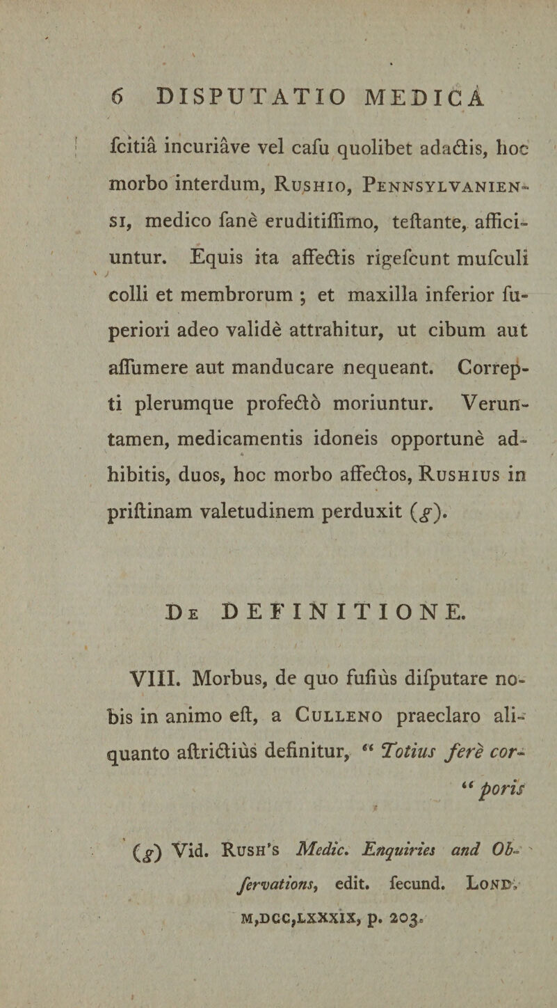 fcitia incuriave vel cafu quolibet adadis, hoc morbo interdum, Rushio, Pennsylvanien- si, medico fane eruditillimo, teftante, affici¬ untur. Equis ita affedis rigefcunt mufculi &gt; colli et membrorum ; et maxilla inferior fu- periori adeo valide attrahitur, ut cibum aut affiimere aut manducare nequeant. Correp¬ ti plerumque profedo moriuntur. Verun- tamen, medicamentis idoneis opportune ad- ♦ hibitis, duos, hoc morbo affedos, Rushius in priftinam valetudinem perduxit (&lt;f). De DEFINITIONE. VIII. Morbus, de quo fufius difputare no¬ bis in animo eft, a Culleno praeclaro ali¬ quanto aftridius definitur, “ Totius fere cor- “ poris X _ (&lt;§0 Vid. Rush’s Medie. Enquiries and Ob- ' fervations, edit, fecund. LoNEv M,DCC,LXXXIX, p. 203 =