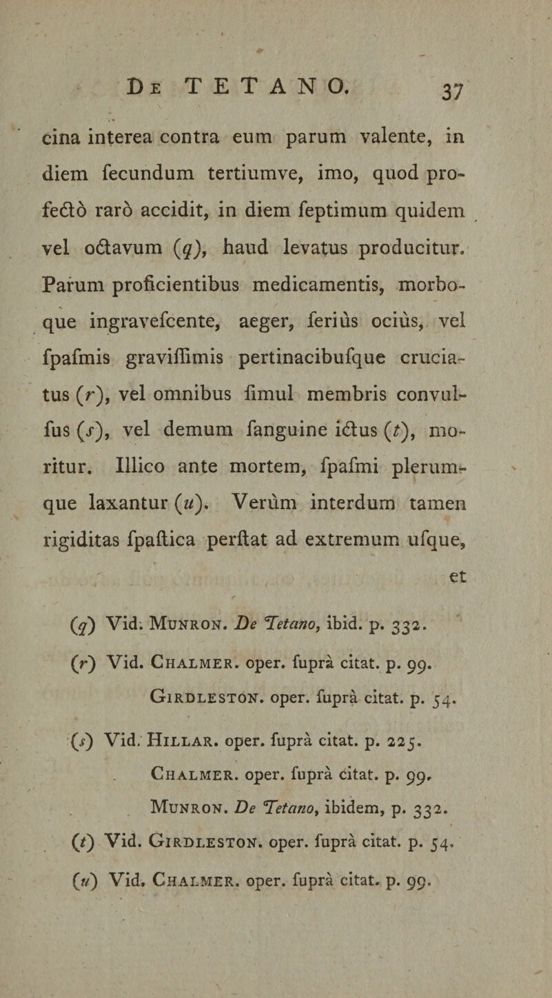 * Di TETANO, 37 \ ' cina interea contra eum parum valente, in diem fecundum tertiumve, imo, quod pro- fedo raro accidit, in diem feptimum quidem vel odavum (q), haud levatus producitur. Parum proficientibus medicamentis, morbo¬ que ingravefcente, aeger, ferius ocius, vel fpafmis graviffimis pertinacibufque crucia¬ tus (r), vel omnibus fimul membris convul- fus (j), vel demum fanguine idus (t), mo¬ ritur. Illico ante mortem, fpafmi plerum^- que laxantur (w). Verum interdum tamen rigiditas fpailica perflat ad extremum ufque, et (^) Vid. Munron. De Tetano, ibid. p. 332. (r) Vid. Chalmer. oper. fupra citat, p. 99. Girdleston. oper. fupra citat, p. 54. (7) Vid. Hillar. oper. fupra citat, p. 225. Chalmer. oper. fupra citat, p. 99. Munron. De Tetano, ibidem, p. 332. ('t) Vid. Girdleston. oper. fupra citat, p. 54, (?/) Vid. Chalmer. oper. fupra citat, p. 99.