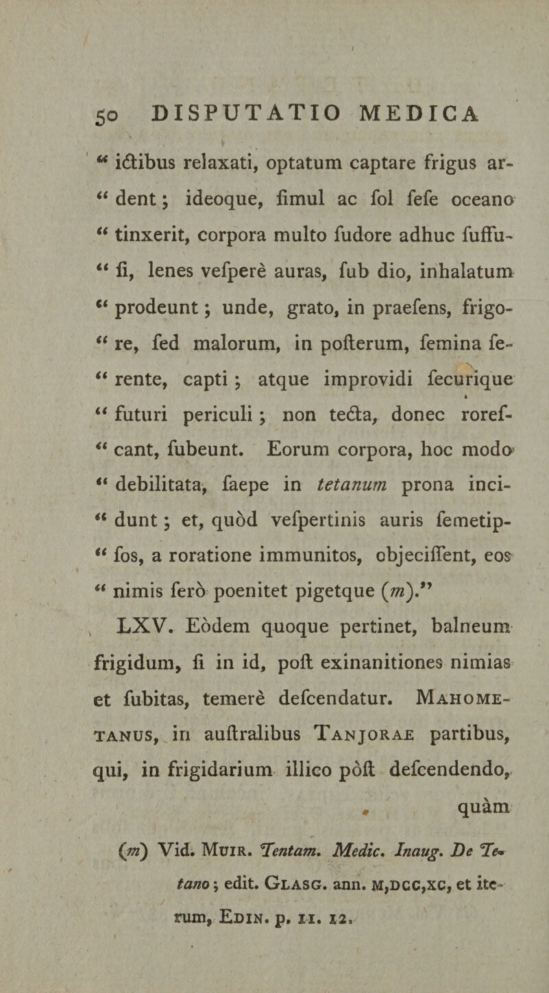 I 50 DISPUTATIO MEDICA M i&amp;ibus relaxati, optatum captare frigus ar- “ dent; ideoque, fimul ac foi fefe oceano “ tinxerit, corpora multo fudore adhuc fuffu- u fi, lenes vefpere auras, fub dio, inhalatum c&lt; prodeunt; unde, grato, in praefens, frigo- “ re, fed malorum, in pofterum, femina fe- “ rente, capti ; atque improvidi fecurique “ futuri periculi; non tedla, donec roref- “ eant, fubeunt. Eorum corpora, hoc modo* t( debilitata, faepe in tetanum prona inci- a dunt; et, quod vefpertinis auris femetip- u fos, a roratione immunitos, objeciflent, eos “ nimis fero poenitet pigetque (jn)” LXV. Eodem quoque pertinet, balneum frigidum, fi in id, poli exinanitiones nimias et fubitas, temere defeendatur. Mahome- tanus, in auftralibus Tanjorae partibus, qui, in frigidarium iilico poft defeendendo, * quam (m) Vid. Muir. Tentam. Medie. Inaug. De Te* tano \ edit. Glasg. ann. m,dcc,xc, et ite¬ rum, Edin. p. n. 12.