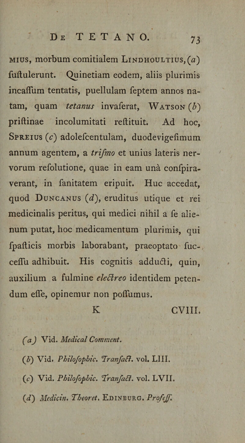 mius, morbum comitialem Lindhoultius,^) fuftulerunt. Quinetiam eodem, aliis plurimis incaffum tentatis, puellulam feptem annos na¬ tam, quam tetanus invaferat, Watson (b) priftinae incolumitati reftituit. Ad hoc, Spreius (e) adolefcentulam, duodevigelimum annum agentem, a trifmo et unius lateris ner¬ vorum refolutione, quae in eam una confpira- verant, in fanitatem eripuit. Huc accedat, quod Duncanus (d), eruditus utique et rei medicinalis peritus, qui medici nihil a fe alie¬ num putat, hoc medicamentum plurimis, qui fpafticis morbis laborabant, praeoptato fuc-, ceffu adhibuit. His cognitis addu&amp;i, quin, auxilium a fulmine eledlreo identidem peten¬ dum effe, opinemur non poffumus. K CV1II. CaJ Vid. Medical Comment. (P) Vid. Philo/ophic. 'Tran/aft. vol. LIII. (V) Vid. Philo/ophic. 1rajifciEl. vol. LVII. (//) Medicin. Theoret. Edinburg. ProfeJJl