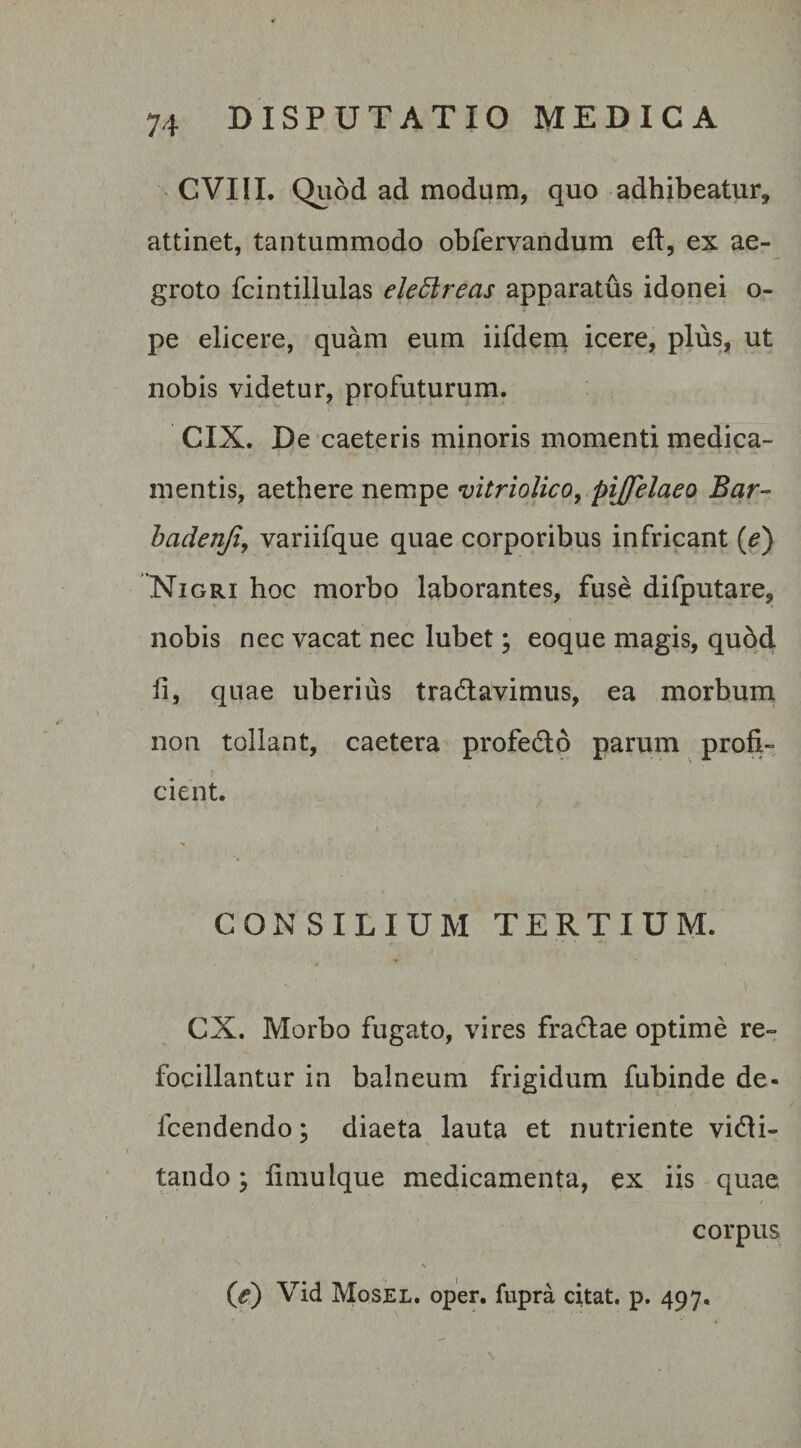 CVIII. Quod ad modum, quo adhibeatur, attinet, tantummodo obfervandum eft, ex ae¬ groto fcintillulas elettreas apparatus idonei o- pe elicere, quam eum iifdem icere, plus, ut nobis videtur, profuturum. CIX. De caeteris minoris momenti medica¬ mentis, aethere nempe vitriolico, pijfelaeo Bar~ badenji, variifque quae corporibus infricant (e) Nigri hoc morbo laborantes, fuse difputare, nobis nec vacat nec lubet; eoque magis, quod fi, quae uberius tranavimus, ea morbum non tollant, caetera profecto parum profi¬ cient. CONSILIUM TERTIUM. CX. Morbo fugato, vires fradlae optime re- focillantur in balneum frigidum fubinde de- fcendendo; diaeta lauta et nutriente vini¬ tando; fimulque medicamenta, ex iis quae corpus \ (e) Vid Mosel. oper. fupra citat, p. 497.