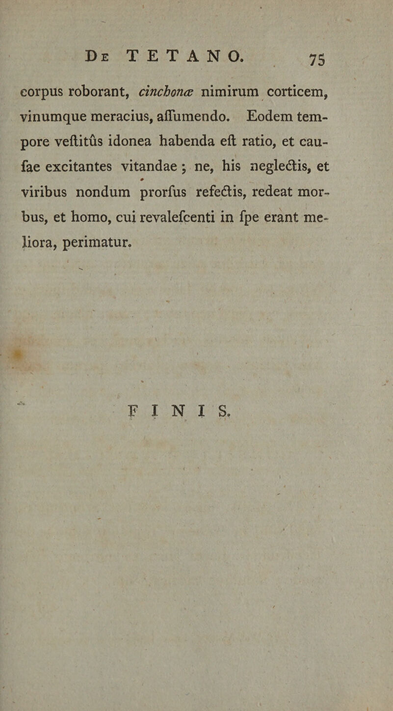 corpus roborant, cinchontz nimirum corticem, vinumque meracius, aflumendo. Eodem tem¬ pore veflitus idonea habenda eft ratio, et cau- fae excitantes vitandae ; ne, his negledtis, et viribus nondum prorfus refedtis, redeat mor¬ bus, et homo, cui revalefcenti in fpe erant me¬ liora, perimatur. FINIS. s ' i