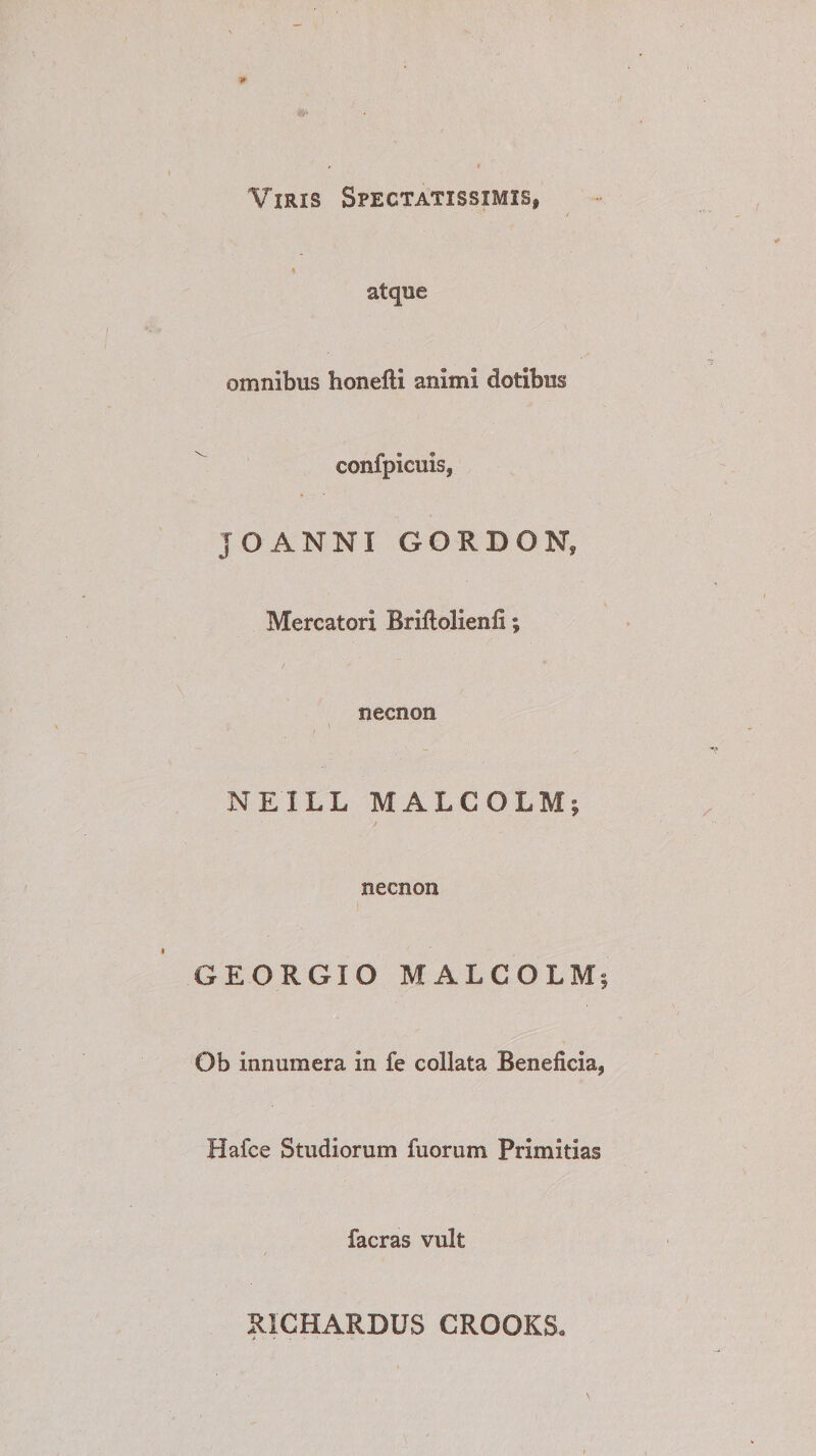 Viris Spectatissimis» atque omnibus honefti animi dotibus confpicuis, JO ANNI GORDON, Mercatori Briftolienfi; necnon > v / , ■ NEILL MALCOLM; necnon GEORGIO MALCOLM; Ob innumera in fe collata Beneficia» Hafce Studiorum fuorum Primitias facras vult RICHARDUS CROOKS