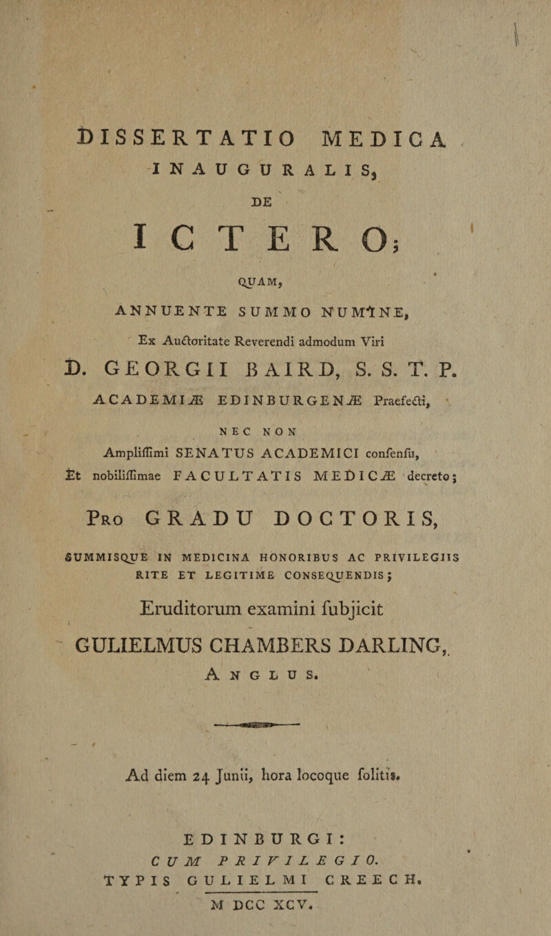 MEDICA Dissertatio -INAUGURALIS, DE '■ I C T E R Oi / QUAM, ANNUENTE SUMMO NUM‘lNE, Ex Auftoritate Reverendi admodum Viri D, G £ O R G 11 B A1R D, S. S. T. P. ACADEMIAE EDINBURGENAE Praefeai, ■ NEC NON Ampliffimi SENATUS ACADEMICI confenfu, JEt nobilillimae FACULTATIS MEDiC-dE’decreto; Pro gradu DOCTORIS, SUMMISQUE IN MEDICINA HONORIBUS AC PRIVILEGIIS RITE ET LEGITIME CONSEQUENDIS; Eruditorum examini fubjicit 4 GULIELMUS CHAMBERS DARLING,. A N G L U s. Ad diem 24 Junii, hora locoque folitis. E D I N B U R G I : CUM PRIVILEGIO. TYPIS GULIELMI CREECH. M DCC XCV*