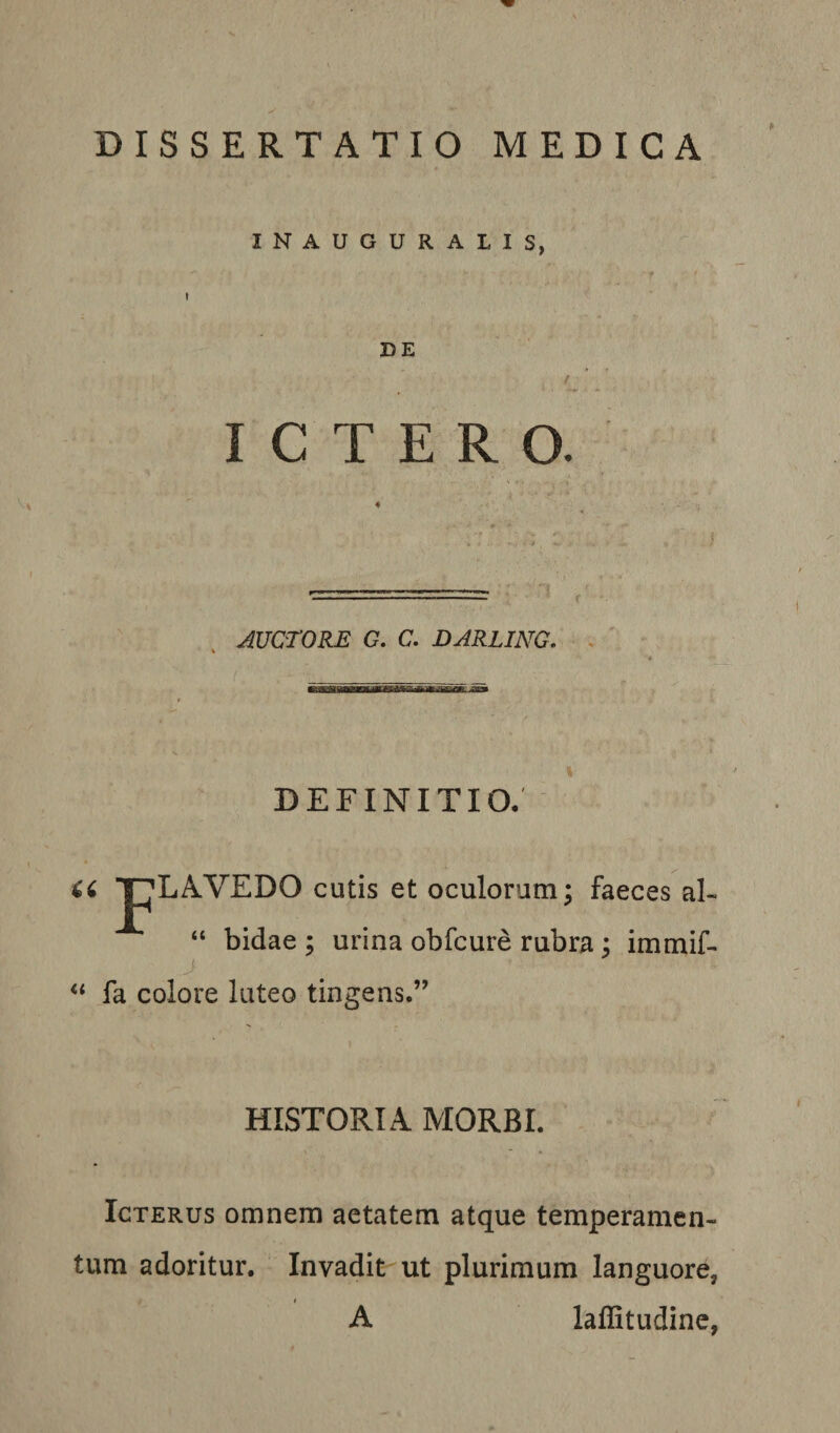 DISSERTATIO MEDICA INAUGURALIS, DE f ICTERO. AUCTORE G. C. DARLING. . DEFINITIO. Ci JpLAVEDO cutis et oculorum; faeces aF “ bidae ; urina obfcure rubra; immif- j fa colore luteo tingens.” HISTORIA MORBI. Icterus omnem aetatem atque temperamen¬ tum adoritur. Invadit ut plurimum languore, f A laffitudine,