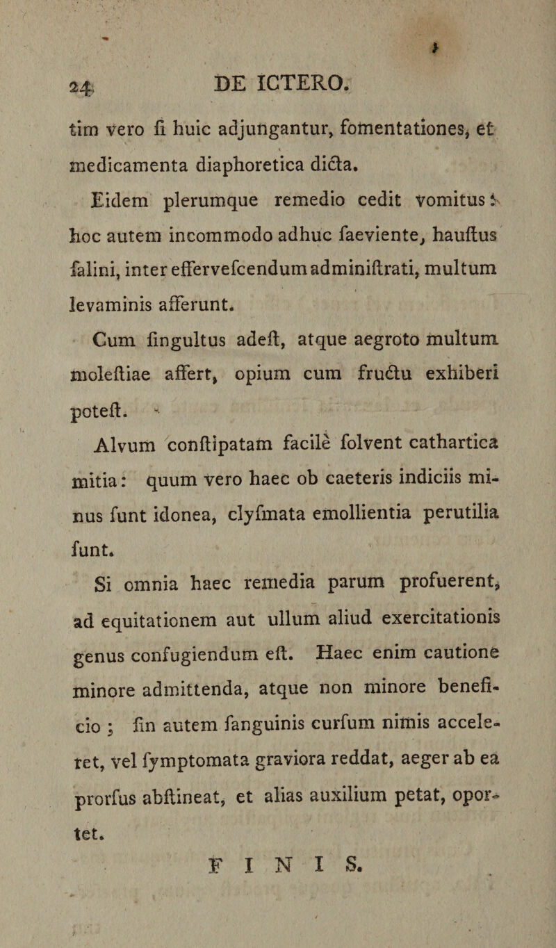 tim vero fi huic adjungantur, fomentationes, et medicamenta diaphoretica dida. Eidem plerumque remedio cedit vomitus l’ hoc autem incommodo adhuc faeviente^ hauflus falini, inter effervefcendumadminiftrati, multum levaminis afferunt. Cum fingultus adefl, atque aegroto multum molefliae affert, opium cum frudu exhiberi poteft. Alvum conflipatam facile folvent cathartica initia: quum vero haec ob caeteris indiciis mi¬ nus funt idonea, clyfmata emollientia perutilia funt. Si omnia haec remedia parum profuerentj ad equitationem aut ullum aliud exercitationis genus confugiendum eft. Haec enim cautione minore admittenda, atque non minore benefi¬ cio ; fin autem fanguinis curfum nimis accele¬ ret, vel fjmptomata graviora reddat, aeger ab ea prorfus abflineat, et alias auxilium petat, opor-