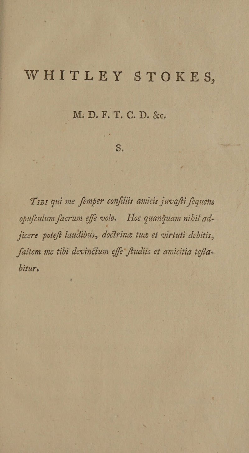 I WHITLEY STOKES 3 M. D. F. T. C. D. &amp;c« S. Tibi qui me femper confiliis amicis juvajli fequens opufculum f aerum ejfe volo. Hoc quanquam nihil ad- i jicere poteji laudibus, doctrina tua et virtuti debitis? /altem me tibi devindlum ejfe Jludiis ei amicitia tejla- biiur♦