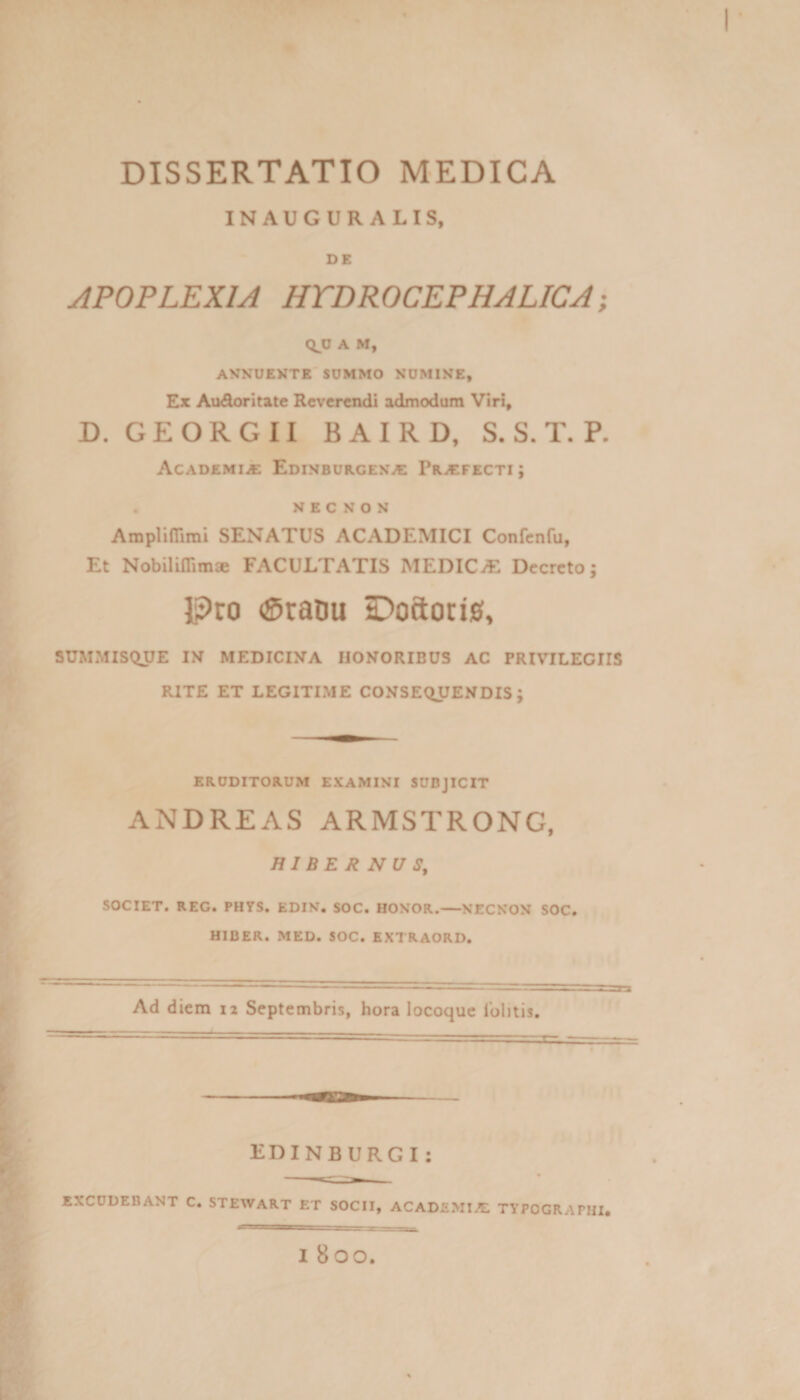 p DISSERTATIO MEDICA INAUGURALIS, DE APOPLEXIA HTDROCEPHALICA; A M, AVNUEMTB SUMMO NUMIKE, Ex Audoritate Reverendi admodum Viri« D. G E O R G 11 B A I R D, S. S. T. P. Academi^ EDiNBURCESif: Pr^cfecti; . N E C N o N AmplilTirai SENATUS ACADEMICI Confcnfu, Et Nobiliflimae FACULTATIS MEDICiE Dccrcto; l?ro (SraDu Ooftorig, SUMMIS(iUE IN MEDICINA HONORIBUS AC PRIVILEGIIS RITE ET LEGITIME CONSEQUENDIS; ERUDITORUM EXAMINI SUBJICIT ANDREAS ARMSTRONG, HIBERNUS, SOCIET. REG. PHYS, EDIN. SOC. HONOR.-NECNON SOC. HIBER. MED. SOC. EX7RAORD. Ad diem 12 Septembris, hora locoquc lolitis. V EDINBURGI: EXCUDEBANT C. STEWART ET SOCII, ACADEMIA! TYPOGRAPHI. I 800. I