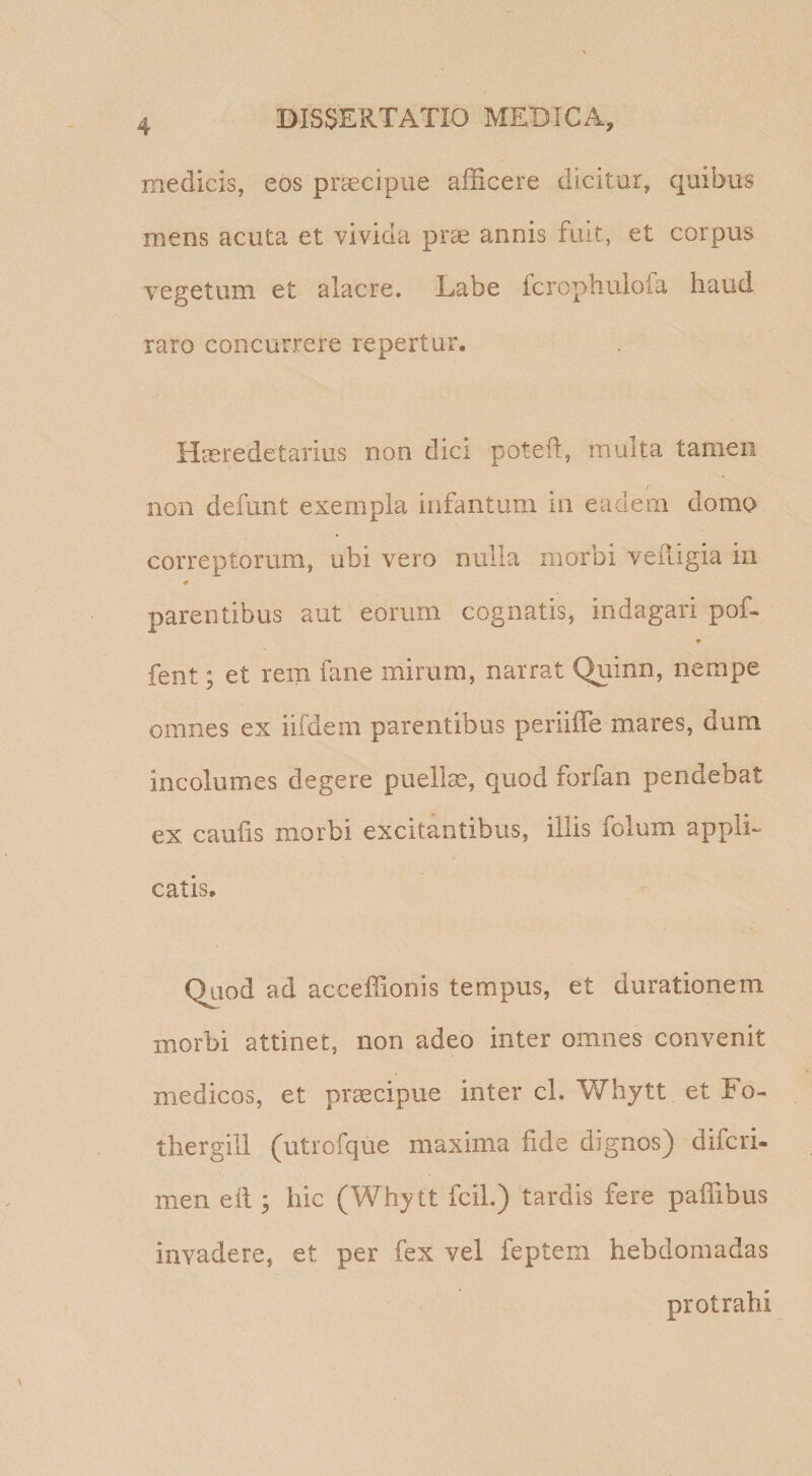 medicis, eos prcecipue afficere dicitur, quibus mens acuta et vivida prge annis fuit, et corpus vegetum et alacre. Labe fcrophuiofa haud raro concurrere repertui. Hteredetarius non dici poteil, multa tamen / non defunt exempla infantum in eadem domo correptorum, ubi vero nulla morbi veiligia in parentibus aut eorum cognatis, indagari poL * fent; et rem fane mirum, narrat Quinn, nempe omnes ex iifdem parentibus periiffe mares, dum incolumes degere puellas, quod forfan pendebat ex caulis morbi excitantibus, illis folum appli¬ catis. Quod ad acceffionis tempus, et durationem morbi attinet, non adeo inter omnes convenit medicos, et praecipue inter cl. V/hytt et Fo- thergill (utiofque maxima fide dignos) difcri- men ell; hic (Whytt fcil.) tardis fere paffibus invadere, et per fex vel feptem hebdomadas protrahi