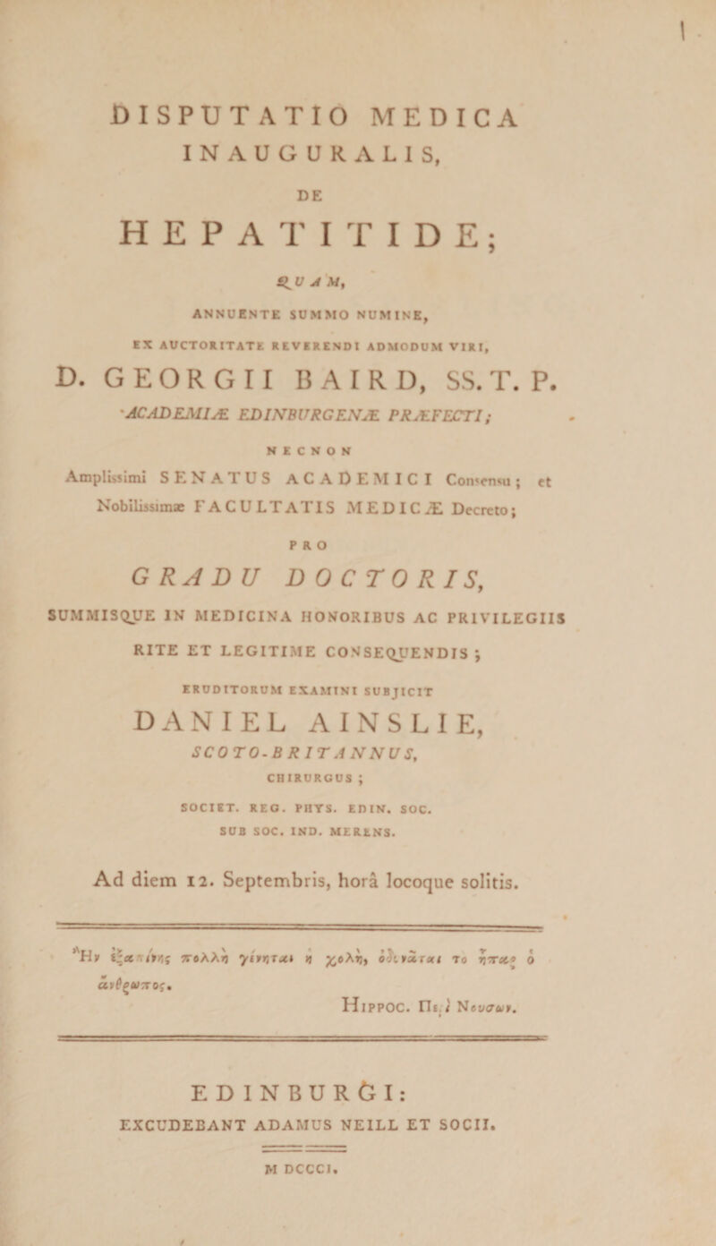 INAUGURA LIS, DE HEPATITIDE; Sl^u J ANNUENTE SUMMO NUMINE, EX AUCTORITATE REVERENDI ADMODUM VIRI, D. G E O R G 11 B A I R U, SS. T. P. -ACADEMIA EDINBURGENJE PRALFECTI; N E C N o N Amplissimi SEHATUS ACADEISIICI Con^cn^u; ct NobllissimjB FACULTATIS MEDIC.ll Decreto; PRO GRADU DOCrORIS, SUMMISQUE IN MEDICINA HONORIBUS AC PRIVILEGIIS RITE ET LEGITIME CONSEQUENDIS*, ERUDITORUM EXAMINI SUBJICIT DANIEL AINSLIE, SCOTO-BRITANNVS, CHIRURGUS ; SOCIET. REO. PHYS. EDIN. SOC. SUB SOC. INO. MERENS. Ad diem 12. Septembris, hora locoque solitis. yixiSTot» B ;^oA»j, To 0 • Hippoc. rii.w' Hcvatui. ED INBUROI: EXCUDEBANT ADAMUS NEILL ET SOCII. M DCGCl.