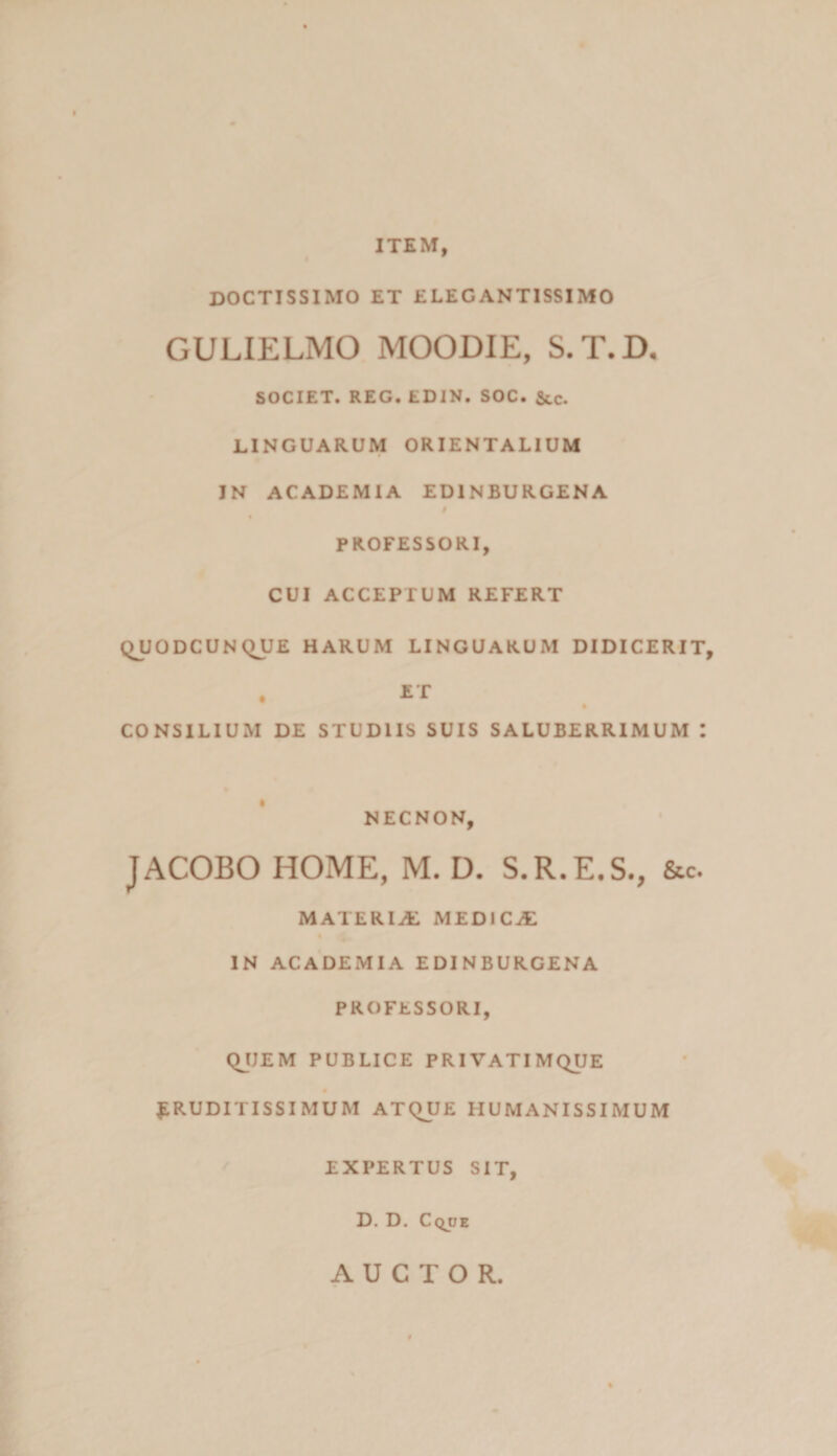ITEM, DOCTISSIMO ET ELEGANTISSIMO GULIELMO MOODIE, S.T.D, SOCIET. REG. EDIN. SOC. &,c. LINGUARUM ORIENTALIUM IN ACADEMIA EDINBURGENA § % PROFESSORI, CUI ACCEPTUM REFERT QJJODCUNQUE HARUM LINGUARUM DIDICERIT, CONSILIUM DE STUDIIS SUIS SALUBERRIMUM I NECNON, JACOBO HOME, M. D. S.R.E.S., &c. MATERIA MEDICA IN ACADEMIA EDINBURGENA PROFESSORI, QJJEM PUBLICE PRIVATIMQUE « j;ruditissimum atque humanissimum EXPERTUS sit, D. D. Cqoe AUCTOR