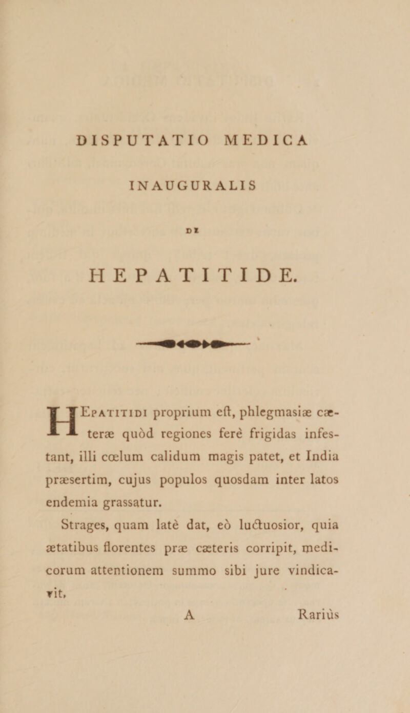 INAUGUR ALIS DI HEPATITIDE. HEpatitidi proprium eft, phlcgmasiae cae- terae quod regiones fere frigidas infes¬ tant, illi coelum calidum magis patet, et India praesertim, cujus populos quosdam inter latos endemia grassatur. Strages, quam late dat, tb luduosior, quia aetatibus florentes prae caeteris corripit, medi¬ corum attentionem summo sibi jure vindica- Tit. A Rarius