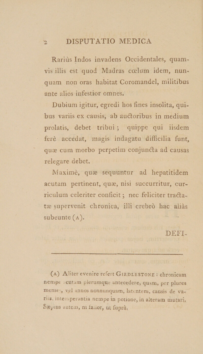 Rarius Indos invadens Occidentales, quam¬ vis illis est quod Madras coelum idem, nun¬ quam non oras habitat Coromandel, militibus ante alios infestior omnes. Dubium igitur, egredi hos fines insolita, qui¬ bus variis ex causis, ab ductoribus in medium prolatis, debet tribui ; quippe qui iisdem fere accedat, magis indagatu difficilia funt, quae cum morbo perpetim conjundla ad causas relegare debet, Maxime, quae sequuntur ad hepatitidem acutam pertinent, quae, nisi succurritur, cur¬ riculum celeriter conficit; nec feliciter trada- tae supervenit chronica, illi crebro hac alias subeunte (a). DEFT (a) Aliter evenire refert Girdlestone : chronicam nempe cutam plerumque antecedere, quam, per plures mense^, vel annos oonnunquam, latentem, causis de va¬ riis, intemperantia nempe in potione, in alteram mutari, Saepius autem, ni laaor, ut fupra.