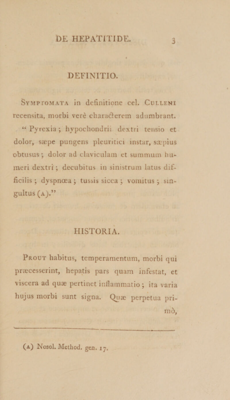 DEFINITIO. Symptomata in definitione cel. Culleni recensita, morbi vere charaderem adumbrant. “ Pyrexia hypochondrii dextri tensio et dolor, saepe pungens pleuritici instar, sa:pius obtusus; dolor ad claviculam et summum hii* meri dextri; decubitus in sinistrum latus dif¬ ficilis ; dyspnoea ; tussis sicca ; vomitus ; sin¬ gultus (a).” HISTORIA. Prout habitus, temperamentum, morbi qui praecesserint, hepatis pars quam infestat, et viscera ad quae pertinet inflammatio ; ita varia hujus morbi sunt signa. Qyiae perpetua pri- m6, (a) Noaol. Method. geu. 17,