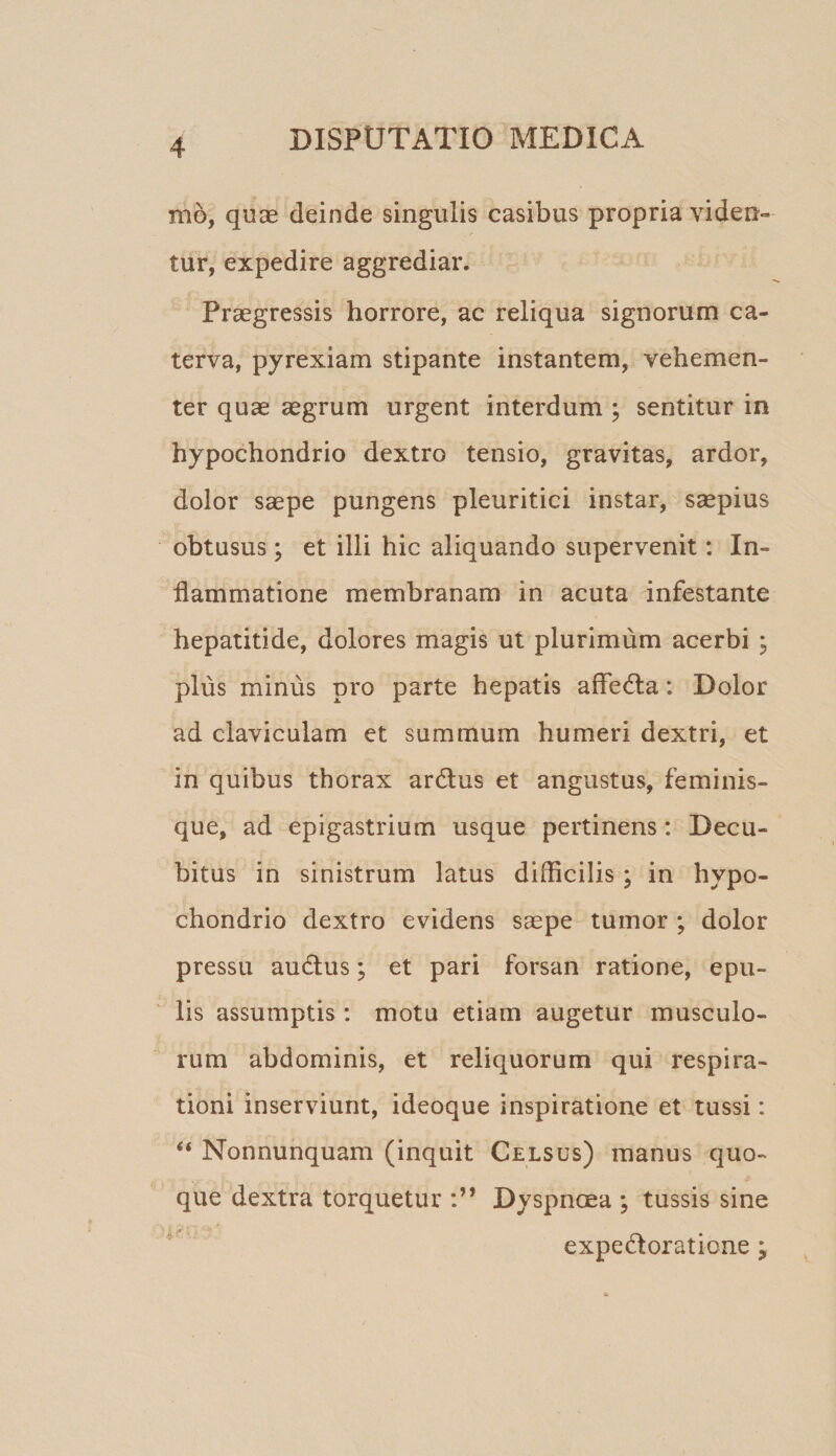 mo, quse deinde singulis casibus propria viden¬ tur, expedire aggrediar. Praegressis horrore, ac reliqua signorum ca¬ terva, pyrexiam stipante instantem, vehemen¬ ter quae aegrum urgent interdum ; sentitur in hypochondrio dextro tensio, gravitas, ardor, dolor saepe pungens pleuritici instar, saepius obtusus; et illi hic aliquando supervenit: In¬ flammatione membranam in acuta infestante hepatitide, dolores magis ut plurimum acerbi 3 plus minus pro parte hepatis affedla: Dolor ad claviculam et summum humeri dextri, et in quibus thorax ardius et angustus, feminis¬ que, ad epigastrium usque pertinens: Decu¬ bitus in sinistrum latus diflicilis; in hypo¬ chondrio dextro evidens saspe tumor ; dolor pressu audlus; et pari forsan ratione, epu¬ lis assumptis : motu etiam augetur musculo¬ rum abdominis, et reliquorum qui respira¬ tioni inserviunt, ideoque inspiratione et tussi: “ Nonnunquam (inquit Celsus) manus quo¬ que dextra torquetur Dyspnoea ; tussis sine expedloratione;