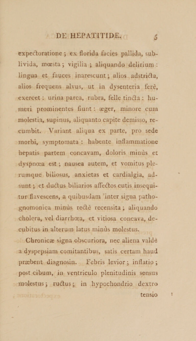 expecloratione ; ex florida facies pallida, sub- livida, inoesta; vigilia; aliquando delirium: lingua et fauces inarescunt; alios adstridla, alios frequens alvus, ut in dysenteria fere, exercet: urina parca, rubra, fellc tinda ; hu¬ meri prominentes fiunt: eeger, minore cum molestia, supinus, aliquanto capite demisso, re¬ cumbit. Variant aliqua ex parte, pro sede morbi, symptomata : habente inflammatione hepatis partem concavam, doloris mimis et dyspnoea est; nausea autem, et vomitus ple¬ rumque biliosus, anxietas et cardialgia, ad¬ sunt ; et dudus biliarios afledos cutis insequi¬ tur flavescens, a quibusdam ’’inter signa patho- gnomonica mimis rede recensita ; aliquando cholera, vel diarrhoea, et vitiosa concava, de¬ cubitus in alterum latus mimis molestus. t ’ Chronicae signa obscuriora, nec aliena valde a dyspepsiam comitantibus, satis certam haud praebent diagnosin. Febris levior ; inflatio ; post cibum, in ventriculo plenitudinis sensus molestus; rudus; in hypochondrio dextro - • ♦ tensio