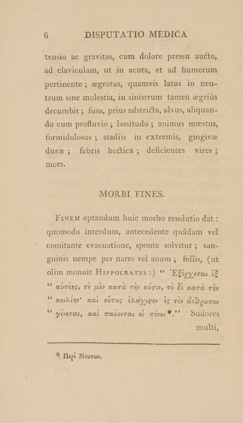tensio ac gravitas, cum dolore pressu audo, ad claviculam, ut in acuta, et ad humerum pertinente; aegrotus, quamvis latus in neu¬ trum sine molestia, in sinistrum tamen aegrius decumbit; fusa, prius adstrida, alvus, aliquan¬ do cum profluvio ; lassitudo ; animus moestuSj formidolosus ; stadiis in extremis, gingivae durae ; febris heclica ; deficientes vires ; mors. MORBI FINES. 'Finem optandum huic morbo resolutio dat t quomodo interdum, antecedente quadam vel comitante evacuatione, sponte solvitur ; san¬ guinis nempe per nares vel anum ; fellis, (ut olim monuit Hippocrates :) gf o^vTSf^gy To i/Av aotra rrjv zv$‘iv, ro pcar^ ttjv za) ovrcog lKoi^is'ov Ig tov yii/sroii, zcu mvov70(&gt;i ol Sudores multi, * Nowcay*