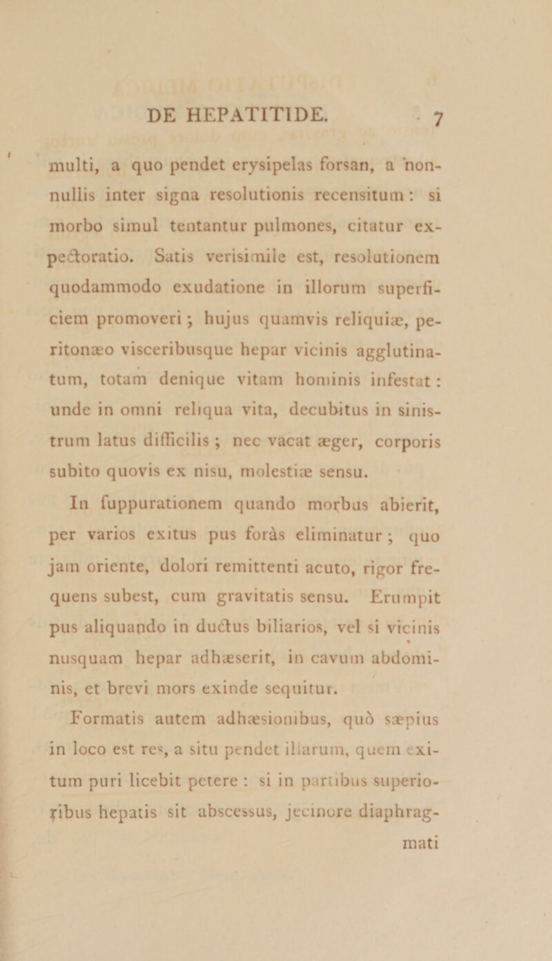 multi, a quo pendet erysipelas forsan, a non¬ nullis inter signa resolutionis recensitum; si morbo simul tentantur pulmones, citatur ex- pedloratio. Satis verisimile est, resolutionem quodammodo exudatione in illorum superfi¬ ciem promoveri; hujus quamvis reliquiae, pe¬ ritonaeo visceribusque hepar vicinis agglutina- tum, totam denique vitam hominis infestat: unde in omni reliqua vita, decubitus in sinis¬ trum latus difficilis; nec vacat aeger, corporis subito quovis ex nisu, molestiae sensu. In fuppurationem quando morbus abierit, per varios exitus pus for4s eliminatur ; quo jam oriente, dolori remittenti acuto, rigor fre¬ quens subest, cum gravitatis sensu. Erumpit pus aliquando in du6lus biliarios, vel si vicinis % nusquam hepar adhaeserit, in cavum abdomi- 0 nis, et brevi mors exinde sequitur. Formatis autem adhaesionibus, qu6 saepius in loco est re<!, a situ pendet illarum, quem exi¬ tum puri licebit petere : si in partibus superio¬ ribus hepatis sit abscessus, jecinure diaphrag¬ mati