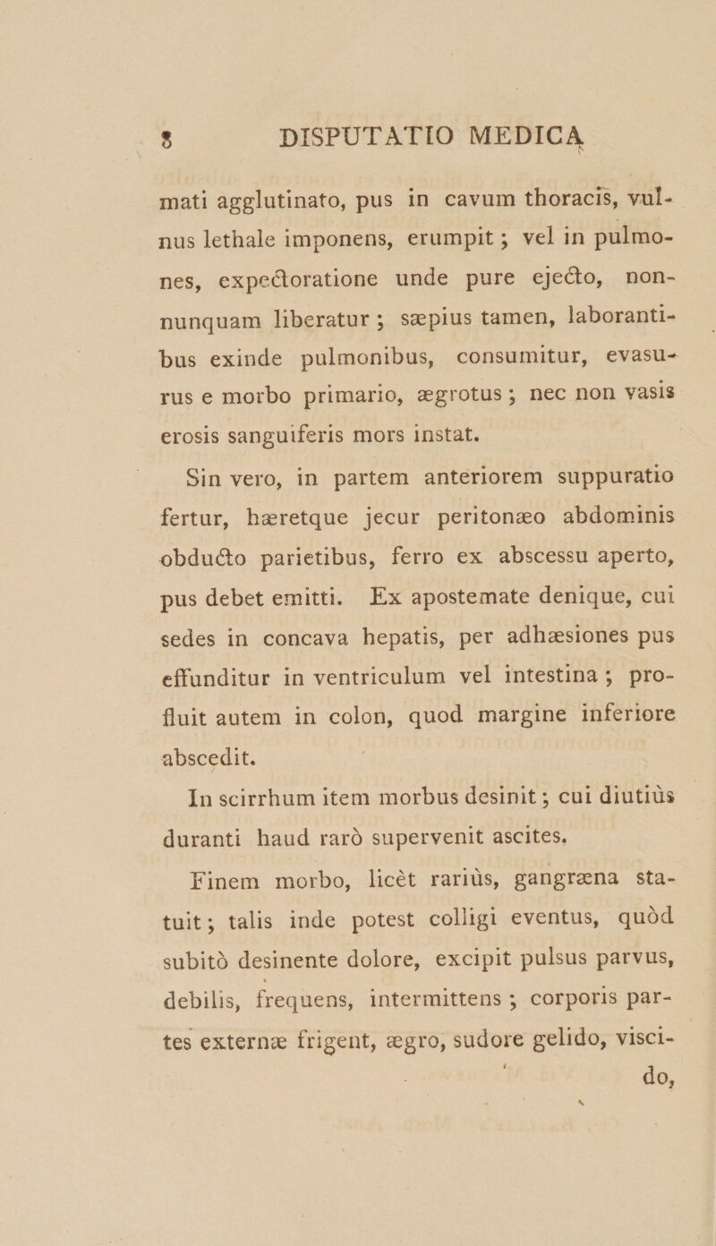 mati agglutinato, pus in cavum thoracis, vul¬ nus lethale imponens, erumpit; vel in pulmo¬ nes, expecloratione unde pure ejedo, non- nunquam liberatur ; saepius tamen, laboranti¬ bus exinde pulmonibus, consumitur, evasu¬ rus e morbo primario, aegrotus ; nec non vasis erosis sanguiferis mors instat. Sin vero, in partem anteriorem suppuratio fertur, haeretque jecur peritonaeo abdominis obdudto parietibus, ferro ex abscessu aperto, pus debet emitti. Ex apostemate denique, cui sedes in concava hepatis, per adhaesiones pus effunditur in ventriculum vel intestina ; pro¬ fluit autem in colon, quod margine inferiore abscedit. In scirrhum item morbus desinit; cui diutius duranti haud raro supervenit ascites. Finem morbo, licet rarius, gangraena sta¬ tuit; talis inde potest colligi eventus, quod subito desinente dolore, excipit pulsus parvus, % debilis, frequens, intermittens ; corporis par¬ tes externae frigent, aegro, sudore gelido, visci- do,