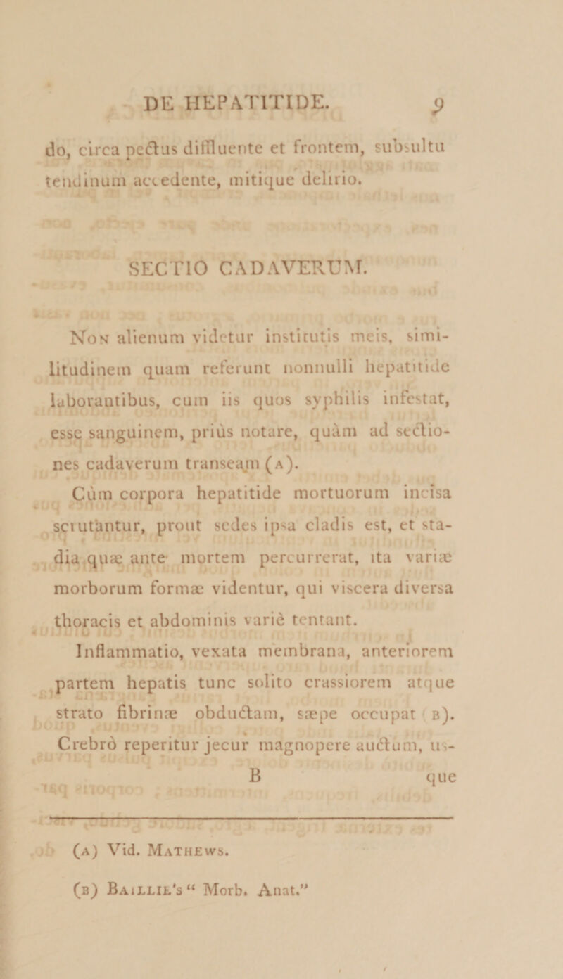 ^ ■ DE HEPATITIDE. g Lf do, circa pectus ditUuentc et frontem, subsultu tendinum accedente, mitique delirio. SECTIO CADAVERUM. . Non alienum videtur institutis meis, simi- litudinein quam referunt nonnulli hepatitide * i- • . . . ' lyborautibus, cum iis quos syphilis infestat, esse sanguinem, prius notare, qui\m ad sedio- nes cadaverum transeam (a). ♦ . . i 9 i 0 j Ciim corpora hepatitide mortuorum incisa ^ ' , i,., s^iutiintur,^ prout sedes ipsa cladis est, et sta- diajCjuae ante^m^rtem percurrerat, ita variic morborum formae videntur, qui viscera diversa thoracis et abdominis varid tentant. 4U2 U u- , ;iMi . . , 1 , . Inflammatio, vexata membrana, anteriorem 7’ ‘ i. .n • ^^par^em hepatis tunc solito crassiorem atque . strato fibrirue obdudam, siepe occupat b). ... , ■ ^ Crebr6 reperitur jecur magnopere audlum, u-i- 1^0- cq ijrt, v.‘ B que ^noQio ) ; ^.1 .jT. , - -i:»W .oh (a) Vid. Mathews. (b) Baillil*s“ Morb. Anat.’*