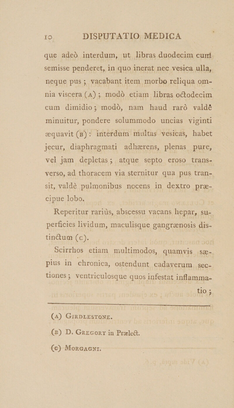 que adeo interdum, ut libras duodecim curil semisse penderet, in quo inerat nec vesica ulla, neque pus ; vacabant item morbo reliqua om¬ nia viscera (a) ; modo etiam libras otlodecim cum dimidio; modo, nam haud raro vald^ minuitur, pondere solummodo uncias viginti aequavit (b) : interdum multas vesicas, habet jecur, diaphragmati adhserens, plenas pure, vel jam depletas; atque septo eroso trans¬ verso, ad thoracem via sternitur qua pus tran¬ sit, valde pulmonibus nocens in dextro prae¬ cipue lobo. Reperitur rarius, abscessu vacans hepar, su¬ perficies lividum, maculisque gangraenosis dis- tindlum (c). Scirrhos etiam multimodos, quamvis s^- pius in chronica, ostendunt cadaverum sec¬ tiones^ ventriculosque quos infestat inflamma¬ tio j (a) Gxrdlestone. (e) D, Gregory in Praeled. (c) Morgagni.