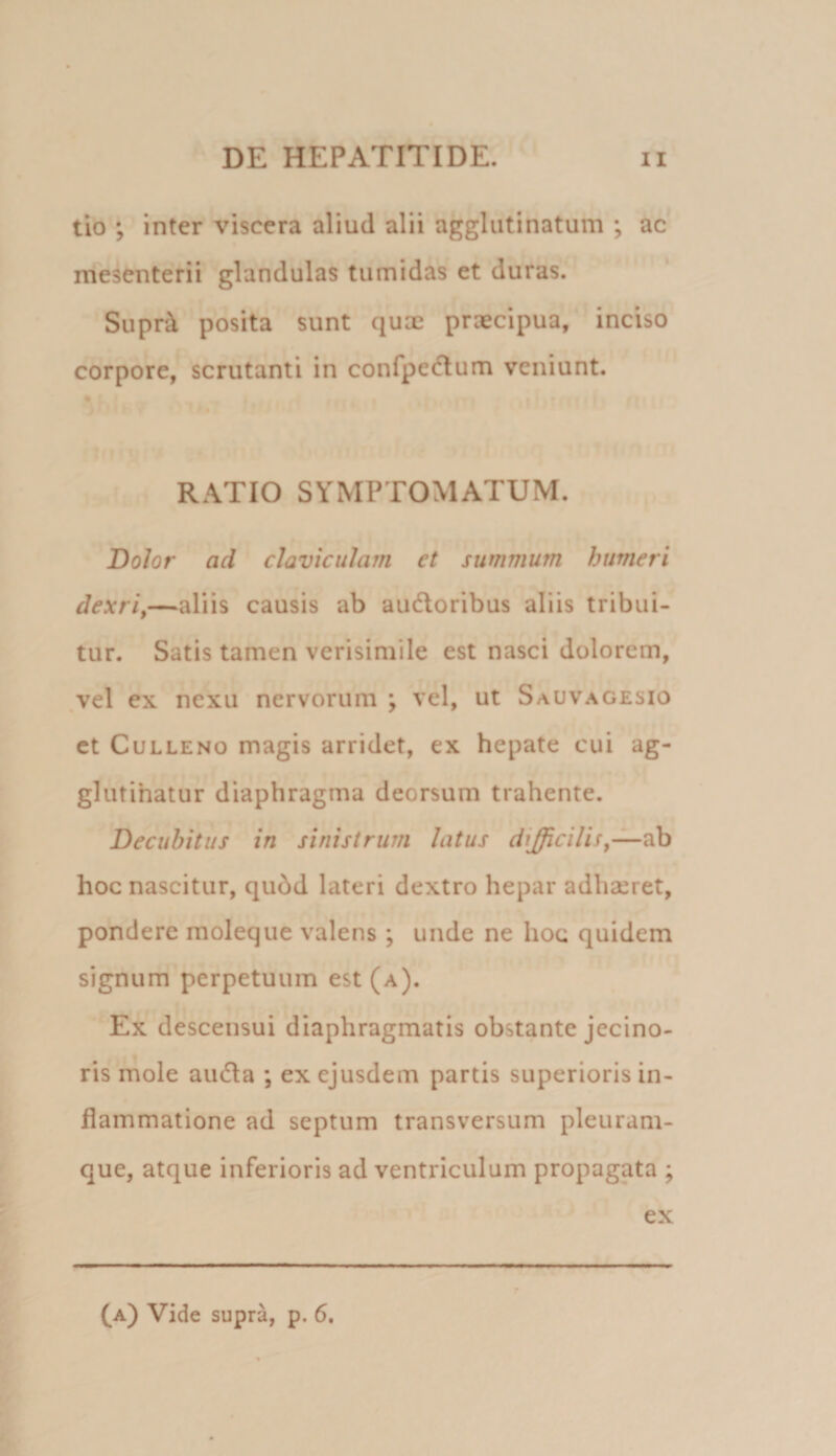 tio ; inter viscera aliud alii agglutinatum ; ac mesenterii glandulas tumidas et duras. Supr^ posita sunt qux praecipua, inciso corpore, scrutanti in confpecflum veniunt. RATIO SYMPTOMATUM. Dolor ad claviculam et summum humeri dexriy—aliis causis ab audoribus aliis tribui¬ tur. Satis tamen verisimile est nasci dolorem, vel ex nexu nervorum ; vel, ut Sauvagesio et CuLLENO magis arridet, ex hepate cui ag- glutihatur diaphragma deorsum trahente. Decubitus in sinistrum latus difficilia hoc nascitur, qubd lateri dextro hepar adhaeret, pondere moleque valens; unde ne hoc quidem signum perpetuum est (a). Ex descensui diaphragmatis obstante jecino- ris mole auda ; ex ejusdem partis superioris in¬ flammatione ad septum transversum pleuram¬ que, atque inferioris ad ventriculum propagata ; ex